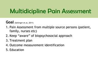 Goal (Sellinger et.al, 2011)
1. Pain Assessment from multiple source persons (patient,
family, nurses etc)
2. Keep “aware” of biopsychosocial approach
3. Treatment plan
4. Outcome measurement identification
5. Education
Multidicipline Pain Assessment
 