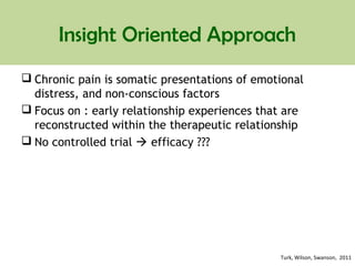 Insight Oriented Approach
 Chronic pain is somatic presentations of emotional
distress, and non-conscious factors
 Focus on : early relationship experiences that are
reconstructed within the therapeutic relationship
 No controlled trial  efficacy ???
Turk, Wilson, Swanson, 2011
 