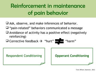 Reinforcement in maintenance
of pain behavior
 Ask, observe, and make inferences of behavior.
 “pain-related” behaviors communicated a message
 Avoidance of activity has a positive effect (negatively
reinforcing)
 Corrective feedback  “hurt” “harm”
Respondent Conditioning Opperant Conditioning
Turk, Wilson, Swanson, 2011
 