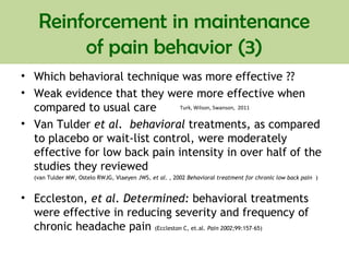 • Which behavioral technique was more effective ??
• Weak evidence that they were more effective when
compared to usual care
• Van Tulder et al. behavioral treatments, as compared
to placebo or wait-list control, were moderately
effective for low back pain intensity in over half of the
studies they reviewed
(van Tulder MW, Ostelo RWJG, Vlaeyen JWS, et al. , 2002 Behavioral treatment for chronic low back pain )
• Eccleston, et al. Determined: behavioral treatments
were effective in reducing severity and frequency of
chronic headache pain (Eccleston C, et.al. Pain 2002;99:157–65)
Reinforcement in maintenance
of pain behavior (3)
Turk, Wilson, Swanson, 2011
 