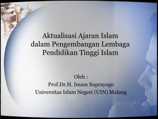 Aktualisasi Ajaran Islam
dalam Pengembangan Lembaga
    Pendidikan Tinggi Islam


                  Oleh :
      Prof.Dr.H. Imam Suprayogo
 Universitas Islam Negeri (UIN) Malang
 