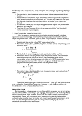 linier terhadap waktu. Selanjutnya untuk proses pencepatan dilakukan dengan langkah-langkah sebagai
berikut:
o Membuat diagram network atas dasar waktu normal dan hitunglah biaya pencepatan setiap
kegiatan.
o Percepatlah waktu penyelesaian proyek dengan mengutamakan kegiatan kritis yang memiliki
biaya percepatan per satuan waktu yang paling kecil. Jika pada langkah kedua ini tidak dapat
lagi dipercepat, berarti telah ditemukan biaya minimum pencepatan proyek, maka proses
berhenti.
o Susun kembali network yang baru dengan menggunakan waktu kegiatan yang dipercepat dan
kembali ke langkah ke dua.
o Total biaya Minimum Pencepatan dihitung dengan cara menjumlahkan Total biaya skedul
normal dengan total biaya pencepatan.
3. Project Evaluation And Review Technique (PERT)
Dalam kenyataannya suatu proyek mempunyai waktu pengerjaan yang sulit untuk dapat
diperkirakan dengan pasti, sehingga untuk menghitung waktu pengerjaan suatu kegiatan dilakukan
dengan mengestimasi waktu, yakni waktu optimis (a), waktu paling mungkin (m) dan waktu pesimis (b).
Selanjutnya langkah-langkah metode PERT adalah sebagai berikut:
 Menentukan nilai a, m, dan b, setelah itu menghitung mean dan variance dengan menggunakan
6 standard deviasi.
 Membuat network dengan menggunakan waktu rata-rata, dan tentukan jalur kritis
 Menentukan rata-rata waktu penyelesaian proyek dengan menjumlahkan waktu ratarata dari
setiap kegiatan kritis, dan menghitung variance waktu penyelesaian proyek dengan
menjumlahkan variance dari setiap kegiatan kritis. dalam hal ini PERT mengasumsikan bahwa
setiap kegiatan bersifat independen. Selanjutnya, menghitung standar deviasi waktu
penyelesaian proyek yakni akar dari variance waktu penyelesaian proyek.
 Menentukan tingkat probabilitas apabila proyek direncanakan selesai dalam waktu tertentu (T)
dengan menggunakan rumus statistik Z.
Selanjutnya, dengan menggunakan hasil perhitungan nilai Z, dilihat pada tabel distribusi normal
untuk mendapatkan nilai probabilitas. Tanda minus (-) atau plus (+) pada nilai Z menunjukkan nilai
tersebut berada di sisi kiri kurva atau di sisi kanan kurva.
Pengendalian Proyek
Oleh karena adanya waktu pengerjaan yang bersifat uncertainty, penundaan yang tak terhindarkan,
atau masalah-masalah lain, proyek menjadi agak terganggu, maka diperlukan suatu monitoring terhadap
setiap proses pengerjaan proyek dari waktu ke waktu, dan perlu melakukan tindakan-tindakan koreksi
yang diperlukan. manajer perlu mengavaluasi antara apa yang direncanakan dan hasil aktualnya,
evaluasi terhadap perubahan situasi dan kondisi, serta maslah-masalah yang dihadapi sekarang dan di
masa yang akan datang, serta tindakan perlu untuk mengkoreksi masalah yang ada dan untuk
menghindari timbulnya masalah di kemudian hari.
 