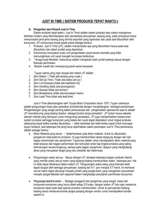 JUST IN TIME ( SISTEM PRODUKSI TEPAT WAKTU )
A. Pengertian dan Filosofi Just In Time
Sistem produksi tepat waktu ( Just In Time) adalah sistem produksi atau sistem manajemen
fabrikasi modern yang dikembangkan oleh perusahaan-perusahaan Jepang yang pada prinsipnya hanya
memproduksi jenis-jenis barang yang diminta sejumlah yang diperlukan dan pada saat dibutuhkan oleh
konsumen. JIT mempunyai empat aspek pokok sebagai berikut:
1. Produksi Just In Time (JIT), adalah memproduksi apa yang dibutuhkan hanya pada saat
dibutuhkan dan dalam jumlah yang diperlukan.
2. Autonomasi merupakan suatu unit pengendalian cacat secara otomatis yang tidak
memungkinkan unit cacat mengalir ke proses berikutnya.
3. Tenaga kerja fleksibel, maksudnya adalah mengubah-ubah jumlah pekerja sesuai dengan
fluktuasi permintaan.
4. Berpikir kreatif dan menampung saran-saran karyawan
Tujuan utama yang ingin dicapai dari sistem JIT adalah :
1. Zero Detect ( Tidak ada barang yang rusak )
2. Zero Set-Up Time ( Tidak ada waktu set-up )
3. Zero Lot Excesses (tidak ada kelebihan lot)
4. Zero Handling (tidak ada penanganan)
5. Zero Queues (tidak ada antrian)
6. Zero Breakdowns (tidak ada kerusakan mesin)
7. Zero Lead Time (tidak ada lead time)
Just in Time dikembangkan oleh Toyota Motor Corporation tahun 1973. Tujuan utamanya
adalah pengurangan biaya atau perbaikan produktivitas dengan menghilangkan berbagai pemborosan.
Pengembangan yang sangat penting dalam perencanaan dan pengendalian operasional saat ini adalah
JIT manufacturing yang kadang disebut sebagai”produk tanpa persedian”. JIT bukan hanya sekedar
sebuah metode yang bertujuan untuk mengurangi persediaan. JIT juga memperhatikan keseluruhan
system produksi sehingga komponen yang bebas dari cacat dapat disediakan untuk tingkat produksi
selanjutnya tepat ketika mereka dibutuhkan – tidak terlambat dan tidak terlalu cepat Untuk mencapai
tujuan tersebut, ada beberapa hal yang harus diperhatikan dalam penerapan Just In Time,diantaranya
adalah sebagai berikut :
Aliran Material yang lancar – Sederhanakan pola aliran material. Untuk itu dibutuhkan
pengaturan total pada lini produksi. Ini juga membutuhkan akses langsung dengan dan dari
bagian penerimaan dan pengiriman. Tujuannya adalah untuk mendapatkan aliran material yang
tidak terputus dari bagian penerimaan dan kemudian antar tiap tingkat produksi yang saling
berhubungan secara langsung, samapi pada bagian pengiriman. Apapun yang menghalangi
aliran yang merupakan target yang haru diselidiki dan dieliminasi.
Pengurangan waktu set-up - Sesuai dengan JIT, terdapat beberapa bagian produksi diskret
yang memilki waktu set-up mesin yang kadang-kadang membutuhkan waktu beberapa jam. Hal
ini tidak dapat ditoleransi dalam sistem JIT. Pengurangan waktu setup yang dramatis telah
dapat dicapai oleh berbagai perusahaan, kadang dari 4-7 jam menjadi 3-7 menit. Ini membuat
ukuran batch dapat dikurangi menjadi jumlah yang sangta kecil, yang mengijinkan perusahaan
menjadi sangat fleksibel dan responsif dalam menghadapi perubahan permintaan konsumen.
Penguranganleadtimevendor – Sebagai pengganti dari pengiriman yang sangat besar dari
komponen-komponen yang harus dibeli setiap 2/3 bulan, dengan sistem JIT kita ingin menerima
komponen tepat pada saat operasi produksi membutuhkan. Untuk itu perusahaan kadang-
kadang harus membuat kontrak jangka panjang dengan vendor untuk mendapatkan kondisi
seperti ini.
 