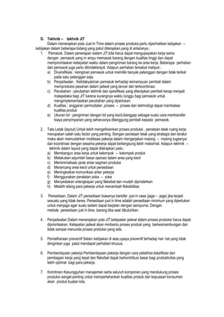 D. Tekhnik – tekhnik JIT
Dalam menerapkan pola Just In Time dalam proses produksi,perlu diperhatikan kebjakan –
kebijakan dalam beberapa bidang yang patut diterapkan,yang di antaranya ;
1. Pemasok. Dalam penerapan sistem JIT,kita harus dapat mengupayakan kerja sama
dengan pemasok yang m ampu memasok barang dengan kualitas tinggi dan dapat
memprioritaskan ketepatan waktu dalam pengiriman barang ke area kerja. Beberapa perhatian
dari pemasok juga perlu ditindaklanjuti. Adapun perhatian tersebut meliputi ;
a) Diversifikasi : keinginan pemasok untuk memiliki banyak pelanggan dengan tidak terikat
pada satu pelanggan saja.
b) Penjadwalan : Ketidakyakinan pemasok terhadap kemampuan pembeli dalam
memproduksi pesanan dalam jadwal yang lancer dan terkoordinasi.
c) Perubahan : perubahan tekhnik dan spesifikasi yang diterapkan pembeli kerap menjadi
malapetaka bagi JIT karena kurangnya waktu tunggu bagi pemasok untuk
mengimplementasikan perubahan yang diperlukan.
d) Kualitas : anggaran permodalan ,proses – proses dan tekhnologi dapat membatasi
kualitas produk
e) Ukuran lot : pengiriman dengan lot yang kecil,dianggap sebagai suatu cara mentransfer
biaya penyimpanan yang seharusnya ditanggung pembeli kepada pemasok.
2. Tata Letak (layout) Untuk lebih mengefisienkan proses produksi , penataan letak ruang kerja
merupakan salah satu factor yang penting. Dengan penataan letak yang strategis dan teratur
maka akan memudahkan moblisasi pekerja dalam mengerjakan masing – masing tugasnya
dan koordinasi dengan sesama pekerja dapat berlangsung lebih maksimal. Adapun tekhnik –
tekhnik dalam layout yang dapat diterapkan yaitu :
a) Membangun area kerja untuk kelompok – kelompok produk
b) Melakukan sejumlah besar operasi dalam area yang kecil
c) Meminimalisasi jarak antar segmen produksi
d) Merancang area kecil untuk persediaan
e) Meningkatkan komunikasi antar pekerja
f) Menggunakan peralatan poka – yoke
g) Menyediakan erlengkapan yang fleksibel dan mudah dipindahkan
h) Melatih silang para pekerja untuk menambah fleksibilitas
3. Persediaan. Dalam JIT,persediaan biasanya bersifat just in case (jaga – jaga) jika terjadi
sesuatu yang tidak beres. Persediaan just in time adalah persediaan minimum yang diperlukan
untuk menjaga agar suatu sistem dapat berjalan dengan sempurna. Dengan
metode persediaan just in time ,barang tiba saat dibutuhkan .
4. Penjadwalan Dalam menerapkan pola JIT,ketepatan jadwal dalam proses produksi harus dapat
diprioritaskan. Ketepatan jadwal akan mmbantu proses produki yang berkesinambungan dan
tidak sampai menunda proses produksi yang ada.
5. Pemeliharaan preventif Selain kebijakan di atas,upaya preventif terhadap hal- hal yang tidak
diinginkan juga patut mendapat perhatian khusus.
6. Pemberdayaan pekerja Pemberdayaan pekerja dengan cara pelatihan,klasifikasi dan
pembagian kerja yang tepat dan fleksibel dapat berkontribusi besar bagi produktivitas yang
lebih optimal bagi para pekerja.
7. Komitmen Kesungguhan manajemen serta seluruh komponen yang mendukung proses
produksi sangat penting untuk mempertahankan kualitas produk dan kepuasan konsumen
akan produk buatan kita.
 
