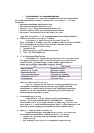 I. Pemanufakturan JIT dan Penentuan Biaya Produk
Pemanufakturan JIT menggunakan pendekatan yang lebih memusat daripada yang
ditemui dalam pemanufakturan tradisional.Penggunaan sistem pemanufakturan JIT mempunyai
dampak pada:
o Meningkatkan Keterlacakan (Ketertelusuran) biaya.
o Meningkatkan akurasi penghitungan biaya produk.
o Mengurangi perlunya alokasi pusat biaya jasa (departemen jasa)
o Mengubah perilaku dan relatif pentingnya biaya tenaga kerja langsung.
o Mempengaruhi sistem penentuan harga pokok pesanan dan proses.
Dasar-dasar pemanufakturan JIT dan perbedaannya dengan pemanufakturan tradisional:
a. JIT Dibandingkan dengan Pemanufakturan Tradisional.
Pemanufakturan JIT adalah sistem tarikan permintaan ( Demand-Pull ).
Tujuan pemanufakturan JIT adalah memproduksi produk hanya jika produk tersebut dibutuhkan
dan hanya sebesar jumlah permintaan pembeli (pelanggan). Beberapa perbedaan
pemanufakturan JIT dengan Tradisional meliputi:
1) Persediaan Rendah
2) Sel-sel Pemanufakturan dan Tenaga Kerja Interdisipliner
3) Filosofi TQC ( Total Quality Control )
b. JIT dan Ketertelusuran Biaya Overhead
Dalam lingkungan JIT, beberapa aktivitas overhead yang tadinya digunakan bersama
untuk lebih dari satu lini produk sekarang dapat ditelusuri secara langsung ke satu produk
tunggal. Manufaktur yang berbentuk sel-sel, tanaga kerja yang terinterdisipliner, dan
aktivitas jasa yang terdesentralisasi adalah karakteristik utama JIT.
JIT TRADISIONAL
Sistem Pull-through Sistem Push-through
Persediaan tidak signifikan Persediaan signifikan
Sel-sel pemanufakturan Berstruktur departemen
Tenaga kerja terinterdisipliner Tenaga kerja terspesialisasi
Pengendalian mutu (TQC) Level mutu akseptabel (AQL)
Dsentralisasi jasa Sentralisasi jasa 3
c. Keakuratan Penentuan Biaya Produk dan JIT
Salah satu konsekuensi dari penurunan biaya tidak langsung dan kenaikan biaya
langsung adalah meningkatkan keakuratan penentuan biaya (Harga Pokok Produk).
Pemanufakturan JIT, dengan mengurangi kelompok biaya tidak langsung dan mengubah
sebagian besar dari biaya tersebut menjadi biaya langsung maupun sebaliknya, dapat
menurunkan kebutuhan penaksiran yang sulit.
d. JIT dan Alokasi Biaya Pusat Jasa
Dalam manufaktur tradisional, sentralisasi pusat-pusat jasa memberikan
dukungan pada berbagai departemen produksi. Dalam lingkungan JIT, banyak jasa
didesentralisasikan.Hal ini dicapai dengan membebankan pekerja dengan keahlian khusus
secara langsung ke lini produk dan melatih tenaga kerja langsung yang ada dalam sel-sel untuk
melaksanakan aktivitas jasa yang semula dilakukan oleh tenaga kerja tidak langsung.
e. Pengaruh JIT pada Biaya Tenaga Kerja Langsung
Sebagai perusahaan yang menerapkan JIT dan otomatisasi, biaya tenaga kerja
langsung tradisional dikurangi secara signifikan.Oleh sebab itu ada dua akibat:
1. Persentasi biaya tenaga kerja langsung dibandingkan total biaya produksi
menjadi berkurang
2. Biaya tenaga kerja langsung berubah dari biaya variabel menjadi biaya tetap.
 