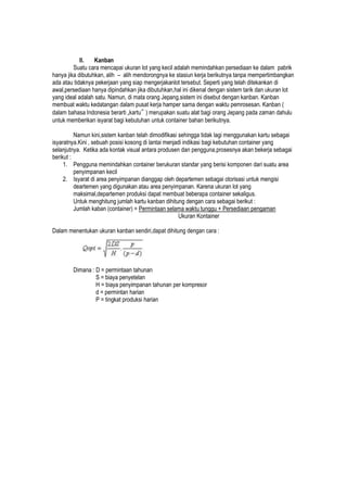 II. Kanban
Suatu cara mencapai ukuran lot yang kecil adalah memindahkan persediaan ke dalam pabrik
hanya jika dibutuhkan, alih – alih mendorongnya ke stasiun kerja berikutnya tanpa mempertimbangkan
ada atau tidaknya pekerjaan yang siap mengerjakanlot tersebut. Seperti yang telah ditekankan di
awal,persediaan hanya dipindahkan jika dibutuhkan,hal ini dikenal dengan sistem tarik dan ukuran lot
yang ideal adalah satu. Namun, di mata orang Jepang,sistem ini disebut dengan kanban. Kanban
membuat waktu kedatangan dalam pusat kerja hamper sama dengan waktu pemrosesan. Kanban (
dalam bahasa Indonesia berarti „kartu‟ ) merupakan suatu alat bagi orang Jepang pada zaman dahulu
untuk memberikan isyarat bagi kebutuhan untuk container bahan berikutnya.
Namun kini,sistem kanban telah dimodifikasi sehingga tidak lagi menggunakan kartu sebagai
isyaratnya.Kini , sebuah posisi kosong di lantai menjadi indikasi bagi kebutuhan container yang
selanjutnya. Ketika ada kontak visual antara produsen dan pengguna,prosesnya akan bekerja sebagai
berikut :
1. Pengguna memindahkan container berukuran standar yang berisi komponen dari suatu area
penyimpanan kecil
2. Isyarat di area penyimpanan dianggap oleh departemen sebagai otorisasi untuk mengisi
deartemen yang digunakan atau area penyimpanan. Karena ukuran lot yang
maksimal,departemen produksi dapat membuat beberapa container sekaligus.
Untuk menghitung jumlah kartu kanban dihitung dengan cara sebagai berikut :
Jumlah kaban (container) = Permintaan selama waktu tunggu + Persediaan pengaman
Ukuran Kontainer
Dalam menentukan ukuran kanban sendiri,dapat dihitung dengan cara :
Dimana : D = permintaan tahunan
S = biaya penyetelan
H = biaya penyimpanan tahunan per kompresor
d = permintan harian
P = tingkat produksi harian
 