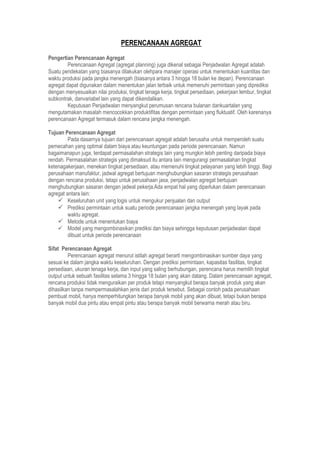 PERENCANAAN AGREGAT
Pengertian Perencanaan Agregat
Perencanaan Agregat (agregat planning) juga dikenal sebagai Penjadwalan Agregat adalah
Suatu pendekatan yang biasanya dilakukan olehpara manajer operasi untuk menentukan kuantitas dan
waktu produksi pada jangka menengah (biasanya antara 3 hingga 18 bulan ke depan). Perencanaan
agregat dapat digunakan dalam menentukan jalan terbaik untuk memenuhi permintaan yang diprediksi
dengan menyesuaikan nilai produksi, tingkat tenaga kerja, tingkat persediaan, pekerjaan lembur, tingkat
subkontrak, danvariabel lain yang dapat dikendalikan.
Keputusan Penjadwalan menyangkut perumusan rencana bulanan dankuartalan yang
mengutamakan masalah mencocokkan produktifitas dengan permintaan yang fluktuatif. Oleh karenanya
perencanaan Agregat termasuk dalam rencana jangka menengah.
Tujuan Perencanaan Agregat
Pada dasarnya tujuan dari perencanaan agregat adalah berusaha untuk memperoleh suatu
pemecahan yang optimal dalam biaya atau keuntungan pada periode perencanaan. Namun
bagaimanapun juga, terdapat permasalahan strategis lain yang mungkin lebih penting daripada biaya
rendah. Permasalahan strategis yang dimaksud itu antara lain mengurangi permasalahan tingkat
ketenagakerjaan, menekan tingkat persediaan, atau memenuhi tingkat pelayanan yang lebih tinggi. Bagi
perusahaan manufaktur, jadwal agregat bertujuan menghubungkan sasaran strategis perusahaan
dengan rencana produksi, tetapi untuk perusahaan jasa, penjadwalan agregat bertujuan
menghubungkan sasaran dengan jadwal pekerja.Ada empat hal yang diperlukan dalam perencanaan
agregat antara lain:
 Keseluruhan unit yang logis untuk mengukur penjualan dan output
 Prediksi permintaan untuk suatu periode perencanaan jangka menengah yang layak pada
waktu agregat.
 Metode untuk menentukan biaya
 Model yang mengombinasikan prediksi dan biaya sehingga keputusan penjadwalan dapat
dibuat untuk periode perencanaan
Sifat Perencanaan Agregat
Perencanaan agregat menurut istilah agregat berarti mengombinasikan sumber daya yang
sesuai ke dalam jangka waktu keseluruhan. Dengan prediksi permintaan, kapasitas fasilitas, tingkat
persediaan, ukuran tenaga kerja, dan input yang saling berhubungan, perencana harus memilih tingkat
output untuk sebuah fasilitas selama 3 hingga 18 bulan yang akan datang. Dalam perencanaan agregat,
rencana produksi tidak menguraikan per produk tetapi menyangkut berapa banyak produk yang akan
dihasilkan tanpa mempermasalahkan jenis dari produk tersebut. Sebagai contoh pada perusahaan
pembuat mobil, hanya memperhitungkan berapa banyak mobil yang akan dibuat, tetapi bukan berapa
banyak mobil dua pintu atau empat pintu atau berapa banyak mobil berwarna merah atau biru.
 