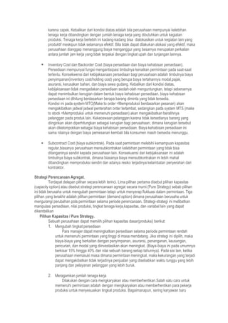 karena capek. Kebalikan dari kondisi diatas adalah bila perusahaan mempunyai kelebihan
tenaga kerja dibandingkan dengan jumlah tenaga kerja yang dibutuhkan untuk kegiatan
produksi. Tenaga kerja berlebih ini kadang-kadang bisa dialokasikan untuk kegiatan lain yang
produktif meskipun tidak selamanya efektif. Bila tidak dapat dilakukan alokasi yang efektif, maka
perusahaan dianggap menanggung biaya menganggur yang besarnya merupakan perkalian
antara jumlah jam kerja yang tidak terpakai dengan tingkat upah dan tunjangan lainnya.
 Inventory Cost dan Backorder Cost (biaya persediaan dan biaya kehabisan persediaan).
Persediaan mempunyai fungsi mengantisipasi timbulnya kenaikan permintaan pada saat-saat
tertentu. Konsekwensi dari kebijaksanaan persediaan bagi perusahaan adalah timbulnya biaya
penyimpanan(inventory cost/holding cost) yang berupa biaya tertahannya modal,pajak,
asuransi, kerusakan bahan, dan biaya sewa gudang. Kebalikan dari kondisi diatas,
kebijaksanaan tidak mengadakan persediaan seolah-olah menguntungkan, tetapi sebenarnya
dapat menimbulkan kerugian dalam bentuk biaya kehabisan persediaan. biaya kehabisan
persediaan ini dihitung berdasarkan berapa barang diminta yang tidak tersedia.
Kondisi ini pada system MTO(Make to order =Memproduksii berdasarkan pesanan) akan
mengakibatkan jadwal jadwal penterahan order terlambat, sedangkan pada system MTS (make
to stock =Memproduksi untuk memenuhi persediaan) akan mengakibatkan beralihnya
pelanggan pada produk lain. Kekecewaan pelanggan karena tidak tersedianya barang yang
diinginkan akan diperhitungkan sebagai kerugian bagi perusahaan, dimana kerugian tersebut
akan dikelompokkan sebagai biaya kehabisan persediaan. Biaya kehabisan persediaan ini
sama nilainya dengan biaya pemesanan kembali bila konsumen masih bersedia menunggu.
 Subcontract Cost (biaya subkontrak). Pada saat permintaan melebihi kemampuan kapasitas
regular,biasanya perusahaan mensubkontrakan kelebihan permintaan yang tidak bisa
ditanganinya sendiri kepada perusahaan lain. Konsekuensi dari kebijaksanaan ini adalah
timbulnya biaya subkontrak, dimana biasanya biaya mensubkontrakan ini lebih mahal
dibandingkan memproduksi sendiri dan adanya resiko terjadinya kelambatan penyerahan dari
kontraktor.
Strategi Perencanaan Agregat.
Terdapat delapan pilihan secara lebih terinci. Lima pilihan pertama disebut pilihan kapasitas
(capacity option) atau disebut strategi perencanaan agregat secara murni (Pure Strategy) sebab pilihan
ini tidak berusaha untuk mengubah permintaan tetapi untuk menyerap fluktuasi dalam permintaan. Tiga
pilihan yang terakhir adalah pilihan permintaan (demand option) dimana perusahaan berusaha untuk
mengurangi perubahan pola permintaan selama periode perencanaan. Strategi-strategi ini melibatkan
manipulasi persediaan, nilai produksi, tingkat tenaga kerja,kapasitas, dan variabel lain yang dapat
dikendalikan
Pilihan Kapasitas / Pure Strategy.
Sebuah perusahaan dapat memilih pilihan kapasitas dasar(produksi) berikut:
1. Mengubah tingkat persediaan
Para manajer dapat meningkatkan persediaan selama periode permintaan rendah
untuk memenuhi permintaan yang tinggi di masa mendatang. Jika strategi ini dipilih, maka
biaya-biaya yang berkaitan dengan penyimpanan, asuransi, penanganan, keusangan,
pencurian, dan modal yang diinvestasikan akan meningkat. (Biaya-biaya ini pada umumnya
berkisar 15% hingga 40% dari nilai sebuah barang setiap tahunnya). Pada sisi lain, ketika
perusahaan memasuki masa dimana permintaan meningkat, maka kekurangan yang terjadi
dapat mengakibatkan tidak terjadinya penjualan yang disebabkan waktu tunggu yang lebih
panjang dan pelayanan pelanggan yang lebih buruk.
2. Meragamkan jumlah tenaga kerja
Dilakukan dengan cara mengkaryakan atau memberhentikan.Salah satu cara untuk
memenuhi permintaan adalah dengan mengkaryakan atau memberhentikan para pekerja
produksi untuk menyesuaikan tingkat produksi. Bagaimanapun, sering karyawan baru
 