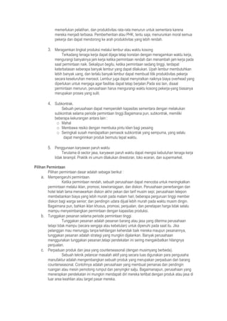 memerlukan pelatihan, dan produktivitas rata-rata menurun untuk sementara karena
mereka menjadi terbiasa. Pemberhentian atau PHK, tentu saja, menurunkan moral semua
pekerja dan dapat mendorong ke arah produktivitas yang lebih rendah.
3. Meragamkan tingkat produksi melalui lembur atau waktu kosong
Terkadang tenaga kerja dapat dijaga tetap konstan dengan meragamkan waktu kerja,
mengurangi banyaknya jam kerja ketika permintaan rendah dan menambah jam kerja pada
saat permintaan naik. Sekalipun begitu, ketika permintaan sedang tinggi, terdapat
keterbatasan seberapa banyak lembur yang dapat dilakukan. Upah lembur membutuhkan
lebih banyak uang, dan terlalu banyak lembur dapat membuat titik produktivitas pekerja
secara keseluruhan merosot. Lembur juga dapat menyiratkan naiknya biaya overhead yang
diperlukan untuk menjaga agar fasilitas dapat tetap berjalan.Pada sisi lain, disaat
permintaan menurun, perusahaan harus mengurangi waktu kosong pekerja-yang biasanya
merupakan proses yang sulit.
4. Subkontrak.
Sebuah perusahaan dapat memperoleh kapasitas sementara dengan melakukan
subkontrak selama periode permintaan tinggi.Bagaimana pun, subkontrak, memiliki
beberapa kekurangan antara lain :
o Mahal
o Membawa resiko dengan membuka pintu klien bagi pesaing
o Seringkali susah mendapatkan pemasok subkontrak yang sempurna, yang selalu
dapat mengirimkan produk bermutu tepat waktu.
5. Penggunaan karyawan paruh waktu
Terutama di sector jasa, karyawan paruh waktu dapat mengisi kebutuhan tenaga kerja
tidak terampil. Praktik ini umum dilakukan direstoran, toko eceran, dan supermarket.
Pilihan Permintaan
Pilihan permintaan dasar adalah sebagai berikut :
a. Mempengaruhi permintaan.
Ketika permintaan rendah, sebuah perusahaan dapat mencoba untuk meningkatkan
permintaan melalui iklan, promosi, kewiraniagaan, dan diskon. Perusahaan penerbangan dan
hotel telah lama menawarkan diskon akhir pekan dan tarif musim sepi; perusahaan telepon
membebankan biaya yang lebih murah pada malam hari; beberapa perguruan tinggi member
diskon bagi warga senior; dan pendingin udara dijual lebih murah pada waktu musim dingin.
Bagaimana pun, bahkan iklan khusus, promosi, penjualan, dan penetapan harga tidak selalu
mampu menyeimbangkan permintaan dengan kapasitas produksi.
b. Tunggakan pesanan selama periode permintaan tinggi.
Tunggakan pesanan adalah pesanan barang atau jasa yang diterima perusahaan
tetapi tidak mampu (secara sengaja atau kebetulan) untuk dipenuhi pada saat itu. Jika
pelanggan mau menunggu tanpa kehilangan kehendak baik mereka maupun pesanannya,
tunggakan pesanan adalah strategi yang mungkin dijalankan. Banyak perusahaan
menggunakan tunggakan pesanan,tetapi pendekatan ini sering mengakibatkan hilangnya
penjualan.
c. Perpaduan produk dan jasa yang counterseasonal (dengan musimyang berbeda).
Sebuah teknik pelancar masalah aktif yang secara luas digunakan para pengusaha
manufaktur adalah mengembangkan sebuah produk yang merupakan perpaduan dari barang
counterseasonal. Contohnya adalah perusahaan yang membuat pemanas dan pendingin
ruangan atau mesin pemotong rumput dan penyingkir salju. Bagaimanapun, perusahaan yang
menerapkan pendekatan ini mungkin mendapati diri mereka terlibat dengan produk atau jasa di
luar area keahlian atau target pasar mereka.
 