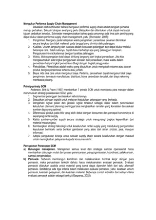 Mengukur Performa Supply Chain Management
Dikatakan oleh Schroeder bahwa mengukur performa supply chain adalah langkah pertama
menuju perbaikan. Sebuah tahapan awal yang perlu ditetapkan dan ditentukan untuk dapat mencapai
tujuan perbaikan tersebut. Schroeder mengemukakan bahwa pada umumnya ada lima poin penting yang
dapat diukur dalam performa supply chain management, yaitu (Shcroeder, 2007):
1. Pengiriman. Mengacu pada ketepatan waktu pengiriman: persentase pesanan dikirimkan
secara lengkap dan tidak melewati pada tanggal yang diminta oleh pelanggan.
2. Kualitas. Ukuran langsung dari kualitas adalah kepuasan pelanggan dan dapat diukur melalui
beberapa cara. Salah satunya, dapat diukur terhadap apa yang pelanggan harapkan.
Pengukuran ini erat kaitannya dengan loyalitas pelanggan.
3. Waktu. Waktu pengisian total dapat dihitung langsung dari tingkat persediaan. Jika kita
mengasumsikan ada tingkat penggunaan konstan dari persediaan, maka waktu dalam
persediaan hanya tingkat persediaan dibagi dengan tingkat penggunaan.
4. Fleksibilitas. Fleksibilitas adalah waktu yang dibutuhkan untuk mengubah volume atau bauran
produk dengan persentase tertentu atau jumlah.
5. Biaya. Ada dua cara untuk mengukur biaya. Pertama, perusahaan dapat mengukur total biaya
pengiriman, termasuk manufacture, distribusi, biaya persediaan tercatat, dan biaya rekening
membawa piutang.
Prinsip-prinsip SCM
Anderson, Britt & Frave (1997) memberikan 7 prinsip SCM untuk membantu para manajer dalam
merumuskan strategi pelaksanaan SCM, yaitu:
1. Segmentasi pelanggan berdasarkan kebutuhannya.
2. Sesuaikan jaringan logistik untuk melayani kebutuhan pelanggan yang berbeda.
3. Dengarkan signal pasar dan jadikan signal tersebut sebagai dasar dalam perencanaan
kebutuhan (demand planning) sehingga bisa menghasilkan ramalan yang konsisten dan alokasi
sumber daya yang optimal.
4. Diferensiasi produk pada titik yang lebih dekat dengan konsumen dan percepat konversinya di
sepanjang rantai supply.
5. Kelola sumber-sumber supply secara strategis untuk mengurangi ongkos kepemilikan dari
material maupun jasa.
6. Kembangkan strategi teknologi untuk keseluruhan rantai supply yang mendukung pengambilan
keputusan berhirarki serta berikan gambaran yang jelas dari aliran produk, jasa, maupun
informasi.
7. Adopsi pengukuran kinerja untuk sebuah supply chain secara keseluruhan dengan maksud
untuk meningkatkan pelayanan kepada konsumen akhir.
Persyaratan Penerapan SCM
a) Dukungan manajemen. Manajemen semua level dari strategis sampai operasional harus
memberikan dukungan mulai dari proses perencanaan, pengorganisasian, koordinasi, pelaksanaan,
sampai pengendalian.
b) Pemasok. Sebelum membangun komitmen dan melaksanakan ‘kontrak kerja’ dengan para
pemasok, maka perusahaan terlebih dahulu harus melaksanakan evaluasi pemasok. Evaluasi
pemasok dilakukan apabila untuk material yang sama dapat diperoleh lebih dari satu alternatif
pemasok. Setidaknya ada tiga kriteria dalam melakukan evaluasi pemasok, yaitu: keadaan umum
pemasok, keadaan pelayanan, dan keadaan material. Beberapa contoh indikator dari setiap kriteria
evaluasi pemasok adalah sebagai berikut (Gaspersz, 2002):
 