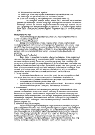 11. Ada kendala komunikasi antar organisasi.
12. Perancangan produk maupun proses tidak memperhitungkan konsep supply chain.
13. Perancangan dan operasional supply chain dibuat secara terpisah.
14. Supply chain tidak lengkap, fokusnya sering hanya pada operasi internal saja.
Untuk mengatasi tantangan tersebut, terlebih dahulu perusahaan harus melakukan
perbaikan dan membangun komitmen di lingkungan internal perusahaan tersebut, baru kemudian
membangun kemitraan dan komitmen dengan mata rantai lain di lingkungan eksternal. Satu hal
yang juga penting dalam mengatasi tantangan untuk penerapan SCM adalah mengelola informasi
dalam sebuah sistem yang harus mendukung proses pengambilan keputusan di wilayah penerapan
SCM.
Strategi Rantai Pasokan
Terdapat lima strategi yang dapat dipilih perusahaan untuk melakukan pembelian kepada
supplier yaitu adalah sebagai berikut:
1. Banyak Pemasok (Many Supplier)
Strategi ini memainkan antara pemasok yang satu dengan pemasok yang lainnya dan
membebankan pemasok untuk memenuhi permintaan pembeli. Para pemasok saling bersaing secara
agresif. Meskipun banyak pendekatan negosiasi yang digunakan dalam strategi ini, tetapi hubungan
jangka panjang bukan menjadi tujuan. Dalam pendekatan ini, tanggung jawab dibebankan pada
pemasok untuk mempertahankan teknologi, keahlian, kemampuan ramalan, biaya, kualitas dan
pengiriman.
2. Sedikit Pemasok (Few Supplier)
Dalam strategi ini, perusahaan mengadakan hubungan jangka panjang dengan para pemasok
yang komit. Karena dengan cara ini, pemasok cenderung lebih memahami sasaran-sasaran luas dari
perusahaan dan konsumen akhir. Penggunaan hanya beberapa pemasok dapat menciptakan nilai
denganmemungkinkan pemasok mempunyai skala ekonomis dan kurva belajar yang menghasilkan biaya
transaksi dan biaya produksi yang lebih rendah. Dengan sedikit pemasok maka biaya mengganti partner
besar, sehingga pemasok dan pembeli menghadapi resiko akan menjadi tawanan yang lainnya. Kinerja
pemasok yang buruk merupakan salah satu resiko yang dihadapi pembeli sehingga pembeli harus
memperhatikan rahasia-rahasia dagang pemasok yang berbisnis di luar bisnis bersama.
3. Vertical Integration
Artinya pengembangan kemampuan memproduksi barang atau jasa yang sebelumnya dibeli,
atau dengan benar-benar membeli pemasok atau distributor. Integrasi vertical dapat berupa:
o Integrasi ke belakang (Backward Integration) berarti penguasaan kepada sumber daya,
misalnya Perusahaan Mobil mengakuisisi Pabrik Baja.
o Integrasi kedepan (Forward Integration) berarti penguasaan kepada konsumennya, misalnya
Perusahaan Mobil mengakuisisi Dealer yang semula sebagai distributornya.
4. Kairetsu Network.
Kebanyakan perusahaan manufaktur mengambil jalan tengah antara membeli dari sedikit
pemasok dan integrasi vertical dengan cara misalnya mendukung secara financial pemasok melalui
kepemilikan atau pinjaman. Pemasok kemudian menjadi bagian dari koalisi perusahaan yang lebih
dikenal dengan kairetsu. Keanggotaannya dalam hubungan jangka panjang oleh sebab itu diharapkan
dapat berfungsi sebagai mitra, menularkan keahlian tehnis dan kualitas produksi yang stabil kepada
perusahaan manufaktur. Para anggota kairetsu dapat beroperasi sebagai subkontraktor rantai dari
pemasok yang lebih kecil.
5. Perusahaan Maya (Virtual Company)
Perusahan Maya mengandalkan berbagai hubungan pemasok untuk memberikan pelayanan
pada saat diperlukan. Perusahaan maya mempunyai batasan organisasi yang tidak tetap dan bergerak
sehingga memungkinkan terciptanya perusahaan yang unik agar dapat memenuhi permintaan pasar
yang cenderung berubah. Hubungan yang terbentuk dapat memberikan pelayanan jasa diantaranya
meliputi pembayaran gaji, pengangkatan karyawan, disain produk atau distribusinya. Hubungan bisa
bersifat jangka pendek maupun jangka panjang, mitra sejati atau kolaborasi, pemasok atau
subkontraktor. Apapun bentuk hubungannya diharapkan akan menghasilkan kinerja kelas dunia yang
ramping. Keuntungan yang bisa diperoleh diantaranya adalah: keahlian manajemen yang
 