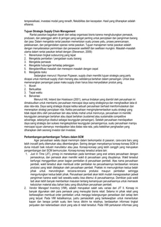 terspesialisasi, investasi modal yang renadh, fleksibilitas dan kecepatan. Hasil yang diharapkan adalah
efisiensi.
Tujuan Strategis Supply Chain Management
Rantai pasokan bagaikan darah dari setiap organisasi bisnis karena menghubungkan pemasok,
produsen, dan pelanggan akhir di jaringan yang sangat penting untuk penciptaan dan pengiriman barang
dan jasa. Dalam mengelola rantai pasokan memerlukan suatu proses yaitu, proses perencanaan,
pelaksanaan, dan pengendalian operasi rantai pasokan. Tujuan manajemen rantai pasokan adalah
dengan menyelaraskan permintaan dan penawaran seefektif dan seefisien mungkin. Masalah-masalah
utama dalam rantai pasokan terkait dengan (Stevenson, 2009):
1. Menentukan tingkat outsourcing yang tepat
2. Mengelola pembelian / pengadaan suatu barang
3. Mengelola pemasok
4. Mengelola hubungan terhadap pelanggan
5. Mengidentifikasi masalah dan merespon masalah dengan cepat
6. Mengelola risiko
Sedangkan menurut I Nyoman Pujawan, supply chain memiliki tujuan strategis yang perlu
dicapai untuk membuat supply chain menang atau setidaknya bertahan dalam persaingan. Untuk bisa
memenangkan persaingan pasar maka supply chain harus bisa menyediakan produk yang,
1. Murah
2. Berkualitas
3. Tepat waktu
4. Bervariasi
Menurut Hitt, Ireland dan Hoskisson (2001), semua tindakan yang diambil oleh perusahaan ini
dimaksudkan untuk membantu perusahaan mencapai daya saing strategisnya dan menghasilkan laba di
atas rata-rata. Daya saing strategis dicapai ketika sebuah perusahaan berhasil memformulasikan dan
menerapkan strategi penciptaan nilai. Ketika perusahaan mengimplementasikan suatu strategi yang
tidak dapat ditiru oleh perusahaan lain atau terlalu mahal untuk menirunya, perusahaan ini memiliki
keunggulan persaingan bertahan atau dapat bertahan (sustained atau sustainable competitive
advantage, selanjutnya disebut sebagai keunggulan persaingan). Setelah perusahaan mendapatkan
daya saing strategis dan sukses mengeksploitasi keunggulan persaingannya, suatu perusahaan mampu
mencapai tujuan utamanya: mendapatkan laba diatas rata-rata, yaitu kelebihan penghasilan yang
diharapkan oleh seorang investor dari investasi.
Perkembangan-perkembangan Terbaru dalam SCM
Agar perusahaan selalu dapat memimpin dalam berkompetisi di pasaran, cara-cara baru yang
lebih inovatif perlu ditemukan atau dikembangkan. Seiring dengan menyebarnya konsep-konsep SCM di
dunia industri baik industri manufaktur atau jasa. Konsep-konsep yang lebih canggih yang merupakan
pengembangan dari SCM bermunculan. Konsep-konsep tersebut antara lain:
1. Just In Time (JIT), prinsip ini menekankan pada kemitraan yang erat antara perusahaan dengan
pemasoknya, dan pemasok akan memiliki wakil di perusahaan yang disuplainya. Wakil tersebut
berfungsi menggantikan peran bagian pembelian di perusahaan pembeli. Atas nama perusahaan
pembeli, wakil tersebut akan membuat order pembelian ke perusahaannya berdasarkan rencana
produksi yang telah ditetapkan oleh perusahaan pembeli. Praktek ini memungkinkan kedua belah
pihak untuk merundingkan rencana-rencana produksi maupun pembelian sehingga
menguntungkan kedua belah pihak. Perusahaan pembeli akan lebih mudah menegosiasikan jadwal
pengiriman karena wakil tadi sewaktu-waktu bisa ditemui di perusahaannya. Demikian pula wakil
tadi akan lebih banyak memberikan masukan tentang kemampuan perusahaannya untuk memasok
kebutuhan material atau bahan baku yang dibutuhkan perusahaan pembeli.
2. Vendor Managed Inventory (VMI), adalah merupakan salah satu variasi dari JIT II. Konsep ini
banyak digunakan oleh para pemasok yang mensuplai bisnis retail. Selama ini pihak retail yang
berkewajiban membuat order pembelian untuk menjaga kelangsungan persediaan dari setiap item
yang terjual. Pada VMI kebalikannya, justru pemasoklah yang berkewajiban untuk menentukan
kapan dan berapa jumlah suatu item harus dikirim ke retailnya, berdasarkan informasi tingkat
penjualan dan ketersediaan stock yang ada di retail tersebut. Pada VMI pertukaran informasi yang
 