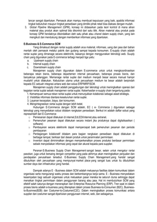 lancar sangat diperlukan. Pemasok akan mampu membuat keputusan yang baik, apabila informasi
tingkat kebutuhan maupun tingkat persediaan yang dimiliki pihak retail bisa diakses dengan mudah.
3. Global Pipeline Management (GPM), konsep ini didasarkan pada teori kontrol di mana aliran
material atau produk akan optimal bila dikontrol dari satu titik. Aliran material atau produk pada
konsep GPM hendaknya dikendalikan oleh satu pihak atau chanel dalam supply chain, yang lain
mengikuti dan mendukung dengan memberikan informasi yang diperlukan.
E-Business & E-Commerce SCM
Yang dimaksud dengan rantai supply adalah arus material, informasi, uang dan jasa dari bahan
mentah oleh pemasok melalui pabrik dan gudang sampai kepada konsumen. E-supply chain adalah
rantai suplai yang dimanage secara elektronik, biasanya dengan menggunakan teknologi web. Suuply
chain yang digunakan pada E-commerce terbagi menjadi tiga yaitu:
a. Upstream supply chain
b. Internal supply chain
c. Downstream supply chain
Manajemen supply chain digunakan dalam E-commerce untuk untuk mengkoordinasikan
beberapa rekan bisnis, beberapa departemen internal perusahaan, beberapa proses bisnis, dan
banyaknya pelanggan. Memanage rantai suplai dari medium menjadi besar secara manual hampir
mustahil untuk dilakukan. Kebutuhan utama untuk perusahaan medium ke besar adalah berpindah
kepada EC sebuah integrasi antara web dan solusi ERP/MRP/SCM.
Manajemen supply chain adalah penggabungan dari teknologi untuk meningkatkan operasi dari
kegiatan rantai suplai sebaik manajemen rantai suplai. Keberhasilan e-supply chain tergantung pada:
1. Kemampuan semua rekan rantai suplai untuk menunjukkan kolaborasi sebagai asset strategis.
2. Visibilitas informasi diantara keseluruhan rantai suplai.
3. Layanan kecepatan, biaya, dan konsumen.
4. Mengintegrasikan rantai suplai dengan lebih ketat.
Hubungan E-Commerce dengan SCM adalah, EC ( e- Commerce ) digunakan sebagai
teknologi yang menyediakan solusi didalam rangkaian persediaan. Berikut ini adalah daftar solusi yang
representatif dari E-Commerce
o Pemesanan dapat dilakukan di internet,Edi,EDI/internet,atau extranet.
o Pemenuhan pesanan dapat dilakukan secara instant jika produknya dapat digitalisasikan (
software)
o Pembayaran secara elektronik dapat mempercepat baik pemenuhan pesanan dan periode
pembayaran
o Perdagangan kolaboratif didalam para bagian rangkaian persediaan dapat dilakukan di
berbagai tempat, berkisar dari desain produk untuk peramnalan permintaan.
o Inventori dapat diminimalkan dengan memperkenalkan proses produksi berdasar permintaan
sebaik menyediakan informasi yang cepat dan akurat kepada para supplier.
Peranan E-Business Supply Chain Management sangat besar, selain untuk mengatur rantai
pasokan, juga untuk bersaing dengan competitor yang pada akhirnya akan meningkatkan penjualan dan
pendapatan perusahaan tersebut. E-Business Supply Chain Management yang handal sangat
dibutuhkan oleh perusahaan yang mempunyai market place yang sangat luas untuk itu dibutuhkan
sumber daya dan infrastruktur yang handal.
Dampak adanya E - Business dalam SCM adalah meluasnya fasilitas dalam komunikasi dalam
organisasi serta mengurangi waktu proses dan berkembangnya kerja sama. E - Business menyediakan
kesempatan bagi sebuah organisasi untuk meluaskan pasar mereka ke seluruh dunia sehingga dapat
menaikan tingkat permintaan dalam penggunaan barang atau jasa. Hal ini membutuhkan SCM yang
efektif salah satunya dengan menerapkan dan Enterprise Rosource Planning (ERP). Tren saat ini dalam
proses bisnis adalah e-business yang diterapkan dalam proses Business-to-Consumen (B2C), Business-
to-Businnes(B2B) dan Costumer-to-Costumer(C2C). Dalam meningkatkan proses komunikasi antara
supplier dan costumer sangat diperlukan penggunaan internet, web, dan sebagainya.
 