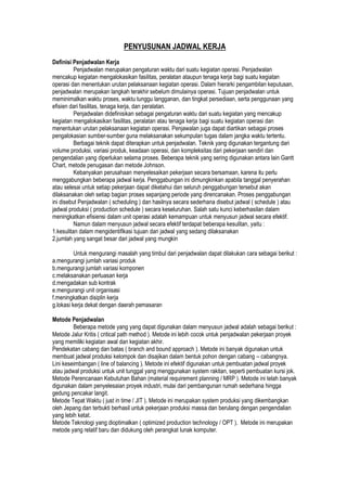 PENYUSUNAN JADWAL KERJA
Definisi Penjadwalan Kerja
Penjadwalan merupakan pengaturan waktu dari suatu kegiatan operasi. Penjadwalan
mencakup kegiatan mengalokasikan fasilitas, peralatan ataupun tenaga kerja bagi suatu kegiatan
operasi dan menentukan urutan pelaksanaan kegiatan operasi. Dalam hierarki pengambilan keputusan,
penjadwalan merupakan langkah terakhir sebelum dimulainya operasi. Tujuan penjadwalan untuk
meminimalkan waktu proses, waktu tunggu langganan, dan tingkat persediaan, serta penggunaan yang
efisien dari fasilitas, tenaga kerja, dan peralatan.
Penjadwalan didefinisikan sebagai pengaturan waktu dari suatu kegiatan yang mencakup
kegiatan mengalokasikan fasilitas, peralatan atau tenaga kerja bagi suatu kegiatan operasi dan
menentukan urutan pelaksanaan kegiatan operasi. Penjawalan juga dapat diartikan sebagai proses
pengalokasian sumber-sumber guna melaksanakan sekumpulan tugas dalam jangka waktu tertentu.
Berbagai teknik dapat diterapkan untuk penjadwalan. Teknik yang digunakan tergantung dari
volume produksi, variasi produk, keadaan operasi, dan kompleksitas dari pekerjaan sendiri dan
pengendalian yang diperlukan selama proses. Beberapa teknik yang sering digunakan antara lain Gantt
Chart, metode penugasan dan metode Johnson.
Kebanyakan perusahaan menyelesaikan pekerjaan secara bersamaan, karena itu perlu
menggabungkan beberapa jadwal kerja. Penggabungan ini dimungkinkan apabila tanggal penyerahan
atau selesai untuk setiap pekerjaan dapat diketahui dan seluruh penggabungan tersebut akan
dilaksanakan oleh setiap bagian proses sepanjang periode yang direncanakan. Proses penggabungan
ini disebut Penjadwalan ( scheduling ) dan hasilnya secara sederhana disebut jadwal ( schedule ) atau
jadwal produksi ( production schedule ) secara keseluruhan. Salah satu kunci keberhasilan dalam
meningkatkan efisiensi dalam unit operasi adalah kemampuan untuk menyusun jadwal secara efektif.
Namun dalam menyusun jadwal secara efektif terdapat beberapa kesulitan, yaitu :
1.kesulitan dalam mengidentifikasi tujuan dari jadwal yang sedang dilaksanakan
2.jumlah yang sangat besar dari jadwal yang mungkin
Untuk mengurangi masalah yang timbul dari penjadwalan dapat dilakukan cara sebagai berikut :
a.mengurangi jumlah variasi produk
b.mengurangi jumlah variasi komponen
c.melaksanakan perluasan kerja
d.mengadakan sub kontrak
e.mengurangi unit organisasi
f.meningkatkan disiplin kerja
g.lokasi kerja dekat dengan daerah pemasaran
Metode Penjadwalan
Beberapa metode yang yang dapat digunakan dalam menyusun jadwal adalah sebagai berikut :
Metode Jalur Kritis ( critical path method ). Metode ini lebih cocok untuk penjadwalan pekerjaan proyek
yang memiliki kegiatan awal dan kegiatan akhir.
Pendekatan cabang dan batas ( branch and bound approach ). Metode ini banyak digunakan untuk
membuat jadwal produksi kelompok dan disajikan dalam bentuk pohon dengan cabang – cabangnya.
Lini keseimbangan ( line of balancing ). Metode ini efektif digunakan untuk pembuatan jadwal proyek
atau jadwal produksi untuk unit tunggal yang menggunakan system rakitan, seperti pembuatan kursi jok.
Metode Perencanaan Kebutuhan Bahan (material requirement planning / MRP ). Metode ini telah banyak
digunakan dalam penyelesaian proyek industri, mulai dari pembangunan rumah sederhana hingga
gedung pencakar langit.
Metode Tepat Waktu ( just in time / JIT ). Metode ini merupakan system produksi yang dikembangkan
oleh Jepang dan terbukti berhasil untuk pekerjaan produksi massa dan berulang dengan pengendalian
yang lebih ketat.
Metode Teknologi yang dioptimalkan ( optimized production technology / OPT ). Metode ini merupakan
metode yang relatif baru dan didukung oleh perangkat lunak komputer.
 