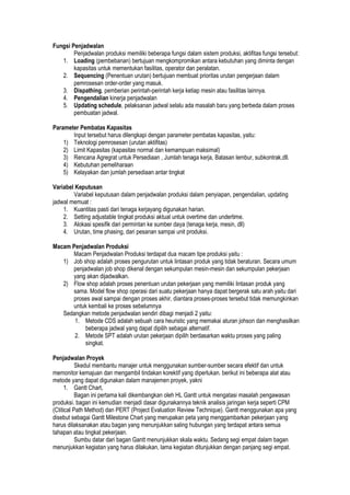 Fungsi Penjadwalan
Penjadwalan produksi memiliki beberapa fungsi dalam sistem produksi, aktifitas fungsi tersebut:
1. Loading (pembebanan) bertujuan mengkompromikan antara kebutuhan yang diminta dengan
kapasitas untuk mementukan fasilitas, operator dan peralatan.
2. Sequencing (Penentuan urutan) bertujuan membuat prioritas urutan pengerjaan dalam
pemrosesan order-order yang masuk.
3. Dispathing, pemberian perintah-perintah kerja ketiap mesin atau fasilitas lainnya.
4. Pengendalian kinerja penjadwalan
5. Updating schedule, pelaksanan jadwal selalu ada masalah baru yang berbeda dalam proses
pembuatan jadwal.
Parameter Pembatas Kapasitas
Input tersebut harus dilengkapi dengan parameter pembatas kapasitas, yaitu:
1) Teknologi pemrosesan (urutan aktifitas)
2) Limit Kapasitas (kapasitas normal dan kemampuan maksimal)
3) Rencana Agregrat untuk Persediaan , Jumlah tenaga kerja, Batasan lembur, subkontrak,dll.
4) Kebutuhan pemeliharaan
5) Kelayakan dan jumlah persediaan antar tingkat
Variabel Keputusan
Variabel keputusan dalam penjadwalan produksi dalam penyiapan, pengendalian, updating
jadwal memuat :
1. Kuantitas pasti dari tenaga kerjayang digunakan harian.
2. Setting adjustable tingkat produksi aktual untuk overtime dan undertime.
3. Alokasi spesifik dari permintan ke sumber daya (tenaga kerja, mesin, dll)
4. Urutan, time phasing, dari pesanan sampai unit produksi.
Macam Penjadwalan Produksi
Macam Penjadwalan Produksi terdapat dua macam tipe produksi yaitu :
1) Job shop adalah proses pengurutan untuk lintasan produk yang tidak beraturan. Secara umum
penjadwalan job shop dikenal dengan sekumpulan mesin-mesin dan sekumpulan pekerjaan
yang akan dijadwalkan.
2) Flow shop adalah proses penentuan urutan pekerjaan yang memiliki lintasan produk yang
sama. Model flow shop operasi dari suatu pekerjaan hanya dapat bergerak satu arah yaitu dari
proses awal sampai dengan proses akhir, diantara proses-proses tersebut tidak memungkinkan
untuk kembali ke proses sebelumnya
Sedangkan metode penjadwalan sendiri dibagi menjadi 2 yaitu:
1. Metode CDS adalah sebuah cara heuristic yang memakai aturan johson dan menghasilkan
beberapa jadwal yang dapat dipilih sebagai alternatif.
2. Metode SPT adalah urutan pekerjaan dipilih berdasarkan waktu proses yang paling
singkat.
Penjadwalan Proyek
Skedul membantu manajer untuk menggunakan sumber-sumber secara efektif dan untuk
memonitor kemajuan dan mengambil tindakan korektif yang diperlukan. berikut ini beberapa alat atau
metode yang dapat digunakan dalam manajemen proyek, yakni
1. Gantt Chart,
Bagan ini pertama kali dikembangkan oleh HL Gantt untuk mengatasi masalah pengawasan
produksi. bagan ini kemudian menjadi dasar digunakannya teknik analisis jaringan kerja seperti CPM
(Ctitical Path Method) dan PERT (Project Evaluation Review Technique). Gantt menggunakan apa yang
disebut sebagai Gantt Milestone Chart yang merupakan peta yang menggambarkan pekerjaan yang
harus dilaksanakan atau bagan yang menunjukkan saling hubungan yang terdapat antara semua
tahapan atau tingkat pekerjaan.
Sumbu datar dari bagan Gantt menunjukkan skala waktu. Sedang segi empat dalam bagan
menunjukkan kegiatan yang harus dilakukan, lama kegiatan ditunjukkan dengan panjang segi empat.
 