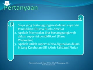 1. Siapa yang bertanggungjawab dalam supervisi
Pendidikan?(Risma Riszki Amelia)
2. Apakah Masyarakat ikut bertanggungjawab
dalam supervisi pendidikan? (Fiana
Wulandari)
3. Apakah istilah supervisi bisa digunakan dalam
bidang Kesehatan dll? (Ainis Sahdatul Fitria)
Dipresentasikan pada Maret 2016 di STAIM Tulungagung oleh:
Lutfi Himatunikmah
2
 