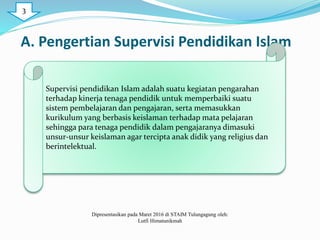 A. Pengertian Supervisi Pendidikan Islam
Supervisi pendidikan Islam adalah suatu kegiatan pengarahan
terhadap kinerja tenaga pendidik untuk memperbaiki suatu
sistem pembelajaran dan pengajaran, serta memasukkan
kurikulum yang berbasis keislaman terhadap mata pelajaran
sehingga para tenaga pendidik dalam pengajaranya dimasuki
unsur-unsur keislaman agar tercipta anak didik yang religius dan
berintelektual.
Dipresentasikan pada Maret 2016 di STAIM Tulungagung oleh:
Lutfi Himatunikmah
3
 