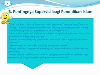 B. Pentingnya Supervisi bagi Pendidikan Islam
Dalam bukunya “ Role of Supervisor and Curriculum Directors in a Climate of
Change “ Leeper menyimpulkan beberapa hal yang memberi gambaran tentang
latar belakang perlunya supervisi antara lain sebagai berikut:
Bahwa dalam perubahan sosial dewasa ini perlu diperhatikan dimensi baru, yaitu
perubahan teknologi ruang angkasa
Susunan Internasional yang berubah dari polarisasi kekuatan pluralisme dalam
kekuatan
Berkembangnya science dan teknologi yang semakin cepat
Adanya urbanisasi yang semakin meningkat, menyebabkan masalah baru dalam
pendidikan
Adanya tuntutan hak-hak asasi manusia yang juga menyebabkan problema bagi
para pendidik yang memerlukan pemecahan secara rasionil
4
 