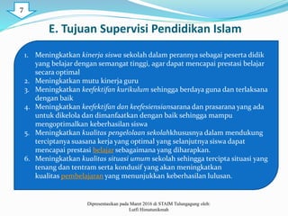 E. Tujuan Supervisi Pendidikan Islam
1. Meningkatkan kinerja siswa sekolah dalam perannya sebagai peserta didik
yang belajar dengan semangat tinggi, agar dapat mencapai prestasi belajar
secara optimal
2. Meningkatkan mutu kinerja guru
3. Meningkatkan keefektifan kurikulum sehingga berdaya guna dan terlaksana
dengan baik
4. Meningkatkan keefektifan dan keefesiensiansarana dan prasarana yang ada
untuk dikelola dan dimanfaatkan dengan baik sehingga mampu
mengoptimalkan keberhasilan siswa
5. Meningkatkan kualitas pengelolaan sekolahkhususnya dalam mendukung
terciptanya suasana kerja yang optimal yang selanjutnya siswa dapat
mencapai prestasi belajar sebagaimana yang diharapkan.
6. Meningkatkan kualitas situasi umum sekolah sehingga tercipta situasi yang
tenang dan tentram serta kondusif yang akan meningkatkan
kualitas pembelajaran yang menunjukkan keberhasilan lulusan.
Dipresentasikan pada Maret 2016 di STAIM Tulungagung oleh:
Lutfi Himatunikmah
7
 