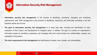 Information Security Risk Management
• Information security risk management is the process of identifying, prioritising, managing and monitoring
cybersecurity risks. Risk management is the process of identifying, measuring, and financially controlling a risk that
threatens assets and income.
• The goal of information security risk management is to keep data safe, including the identification of risks,
evaluation of their impact, and development of mitigation plans. In addition, the goal is to protect an organisation's
information assets by identifying, assessing, and managing risks that could threaten the confidentiality, integrity, and
availability of information.
• The main components of risk management are Identification of assets, risks, threats, and vulnerabilities.
najibmuhammadd MuhammadNajibDS
 