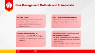Risk Management Methods and Frameworks
ISO/IEC 27005
• International standard that provides guidance for
information security risk management.
• Related to ISO/IEC 27001 (Information Security
Management System).
najibmuhammadd MuhammadNajibDS
NIST Cybersecurity Framework
• Framework used to manage cybersecurity risks.
• Risk assessment and mitigation recommendations.
COBIT (Control Objectives for
Information and Related Technologies)
• A framework for IT governance that includes risk
management.
OCTAVE (Operationally Critical Threat, Asset,
and Vulnerability Evaluation)
• A method that emphasises threat- and weakness-
based risk management against an organisation's
information assets.
• A framework for IT governance that also includes
risk management.
 