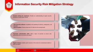 Information Security Risk Mitigation Strategy
Security training for employees: Provide an understanding of good security
practices to avoid cyber threats
najibmuhammadd MuhammadNajibDS
Use of security software: Installation and updating of antivirus, antispyware, and
firewalls.
Data encryption: Protects data even if it falls into the wrong hands
Two-factor authentication (2FA): Adds a layer of security to ensure only
authorised users can access the system
Regular backups: Enables quick recovery in the event of a ransomware attack or
data corruption
 