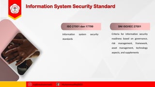 Information System Security Standard
ISO 27001 dan 17799 SNI ISO/IEC 27001
Information system security
standards
Criteria for information security
readiness based on governance,
risk management, framework,
asset management, technology
aspects, and supplements
najibmuhammadd MuhammadNajibDS
 