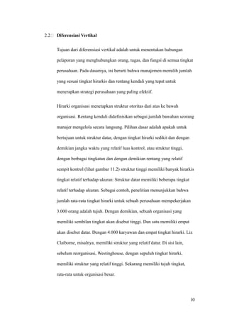 2.2   Diferensiasi Vertikal


      Tujuan dari diferensiasi vertikal adalah untuk menentukan hubungan

      pelaporan yang menghubungkan orang, tugas, dan fungsi di semua tingkat

      perusahaan. Pada dasarnya, ini berarti bahwa manajemen memilih jumlah

      yang sesuai tingkat hirarkis dan rentang kendali yang tepat untuk

      menerapkan strategi perusahaan yang paling efektif.


      Hirarki organisasi menetapkan struktur otoritas dari atas ke bawah

      organisasi. Rentang kendali didefinisikan sebagai jumlah bawahan seorang

      manajer mengelola secara langsung. Pilihan dasar adalah apakah untuk

      bertujuan untuk struktur datar, dengan tingkat hirarki sedikit dan dengan

      demikian jangka waktu yang relatif luas kontrol, atau struktur tinggi,

      dengan berbagai tingkatan dan dengan demikian rentang yang relatif

      sempit kontrol (lihat gambar 11.2) struktur tinggi memiliki banyak hirarkis

      tingkat relatif terhadap ukuran: Struktur datar memiliki beberapa tingkat

      relatif terhadap ukuran. Sebagai contoh, penelitian menunjukkan bahwa

      jumlah rata-rata tingkat hirarki untuk sebuah perusahaan mempekerjakan

      3.000 orang adalah tujuh. Dengan demikian, sebuah organisasi yang

      memiliki sembilan tingkat akan disebut tinggi. Dan satu memiliki empat

      akan disebut datar. Dengan 4.000 karyawan dan empat tingkat hirarki. Liz

      Claiborne, misalnya, memiliki struktur yang relatif datar. Di sisi lain,

      sebelum reorganisasi, Westinghouse, dengan sepuluh tingkat hirarki,

      memiliki struktur yang relatif tinggi. Sekarang memiliki tujuh tingkat,

      rata-rata untuk organisasi besar.




                                                                                  10
 