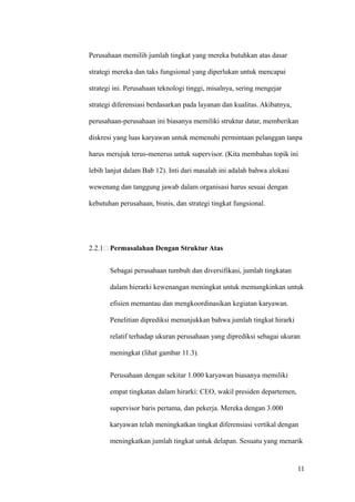 Perusahaan memilih jumlah tingkat yang mereka butuhkan atas dasar

strategi mereka dan taks fungsional yang diperlukan untuk mencapai

strategi ini. Perusahaan teknologi tinggi, misalnya, sering mengejar

strategi diferensiasi berdasarkan pada layanan dan kualitas. Akibatnya,

perusahaan-perusahaan ini biasanya memiliki struktur datar, memberikan

diskresi yang luas karyawan untuk memenuhi permintaan pelanggan tanpa

harus merujuk terus-menerus untuk supervisor. (Kita membahas topik ini

lebih lanjut dalam Bab 12). Inti dari masalah ini adalah bahwa alokasi

wewenang dan tanggung jawab dalam organisasi harus sesuai dengan

kebutuhan perusahaan, bisnis, dan strategi tingkat fungsional.




2.2.1 Permasalahan Dengan Struktur Atas


       Sebagai perusahaan tumbuh dan diversifikasi, jumlah tingkatan

       dalam hierarki kewenangan meningkat untuk memungkinkan untuk

       efisien memantau dan mengkoordinasikan kegiatan karyawan.

       Penelitian diprediksi menunjukkan bahwa jumlah tingkat hirarki

       relatif terhadap ukuran perusahaan yang diprediksi sebagai ukuran

       meningkat (lihat gambar 11.3).


       Perusahaan dengan sekitar 1.000 karyawan biasanya memiliki

       empat tingkatan dalam hirarki: CEO, wakil presiden departemen,

       supervisor baris pertama, dan pekerja. Mereka dengan 3.000

       karyawan telah meningkatkan tingkat diferensiasi vertikal dengan

       meningkatkan jumlah tingkat untuk delapan. Sesuatu yang menarik


                                                                          11
 