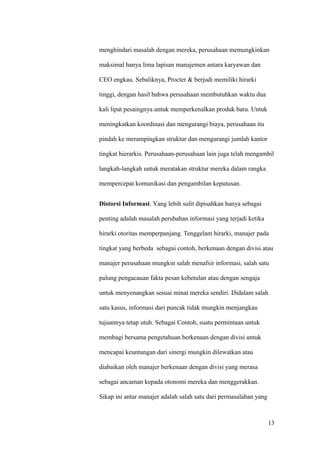 menghindari masalah dengan mereka, perusahaan memungkinkan

maksimal hanya lima lapisan manajemen antara karyawan dan

CEO engkau. Sebaliknya, Procter & berjudi memiliki hirarki

tinggi, dengan hasil bahwa perusahaan membutuhkan waktu dua

kali lipat pesaingnya untuk memperkenalkan produk baru. Untuk

meningkatkan koordinasi dan mengurangi biaya, perusahaan itu

pindah ke merampingkan struktur dan mengurangi jumlah kantor

tingkat hierarkis. Perusahaan-perusahaan lain juga telah mengambil

langkah-langkah untuk meratakan struktur mereka dalam rangka

mempercepat komunikasi dan pengambilan keputusan.


Distorsi Informasi. Yang lebih sulit dipisahkan hanya sebagai

penting adalah masalah perubahan informasi yang terjadi ketika

hirarki otoritas memperpanjang. Tenggelam hirarki, manajer pada

tingkat yang berbeda sebagai contoh, berkenaan dengan divisi atau

manajer perusahaan mungkin salah menafsir informasi, salah satu

palung pengacauan fakta pesan kebetulan atau dengan sengaja

untuk menyenangkan sesuai minat mereka sendiri. Didalam salah

satu kasus, informasi dari puncak tidak mungkin menjangkau

tujuannya tetap utuh. Sebagai Contoh, suatu permintaan untuk

membagi bersama pengetahuan berkenaan dengan divisi untuk

mencapai keuntungan dari sinergi mungkin dilewatkan atau

diabaikan oleh manajer berkenaan dengan divisi yang merasa

sebagai ancaman kepada otonomi mereka dan menggerakkan.

Sikap ini antar manajer adalah salah satu dari permasalahan yang



                                                                   13
 