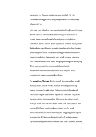 memimpin Lee Iacocca untuk menyusun kembali Chrysler

sedemikian sehingga cost-cutting mengukur bisa dikoordinir ke

seberang divisi.


Informasi yang diberikan yang menaik dalam hirarki mungkin juga

dilebih-lebihkan. Bawaha Subordinat mungkin memancarkan

kepada atasan mereka hanya informasi yang meningkatkan

kedudukan mereka sendiri dalam organisasi. Semakin besar jumlah

dari tingkatan yang hirarkis, semakin bawahan subordinat lingkup

harus mengubah fakta, sedemikian sehingga bureaucreatic biaya-

biaya meningkatkan jika manajer start untuk bersaing satu sama

lain. Kapan mereka adalah bebas dari pengawasan perusahaan yang

dekat, mereka mungkin menimbun informasi untuk

mempromosikan minat mereka sendiri atas biaya itu milik

organisasi ini juga mengurangi koordinasi.


Permasalahan Motivasi. Ketika jumlah tingkatan dalam hirarki

meningkatkan, jumlah otoritas manajer dirasuki pada masing-

masing tingkatan hirarkis jatuh. Dalam mempertimbangkanlah

situasi dua dengan identik sized organisasi, salah satu yang mana

mempunyai tiga tingkatan dalam hirarkinya dan lainnya tujuh.

Manajer dalam struktur flat/kempes sudah jauh lebih otoritas, dan

otoritas lebih besar meningkatkan motivasi mereka untuk

melaksanakan secara efektif dan mengira tanggung jawab capaian

organisasi itu. Di Samping, kapan threre lebih sedikit manajer,

capaian mereka jadilah lebih kelihatan dan, oleh karena itu, mereka


                                                                    14
 