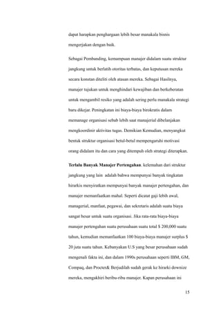 dapat harapkan penghargaan lebih besar manakala bisnis

mengerjakan dengan baik.


Sebagai Pembanding, kemampuan manajer didalam suatu struktur

jangkung untuk berlatih otoritas terbatas, dan keputusan mereka

secara konstan diteliti oleh atasan mereka. Sebagai Hasilnya,

manajer tujukan untuk menghindari kewajiban dan berkeberatan

untuk mengambil resiko yang adalah sering perlu manakala strategi

baru dikejar. Peningkatan ini biaya-biaya birokratis dalam

memanage organisasi sebab lebih saat manajerial dibelanjakan

mengkoordinir aktivitas tugas. Demikian Kemudian, menyangkut

bentuk struktur organisasi betul-betul mempengaruhi motivasi

orang didalam itu dan cara yang ditempuh oleh strategi diterapkan.


Terlalu Banyak Manajer Pertengahan. kelemahan dari struktur

jangkung yang lain adalah bahwa mempunyai banyak tingkatan

hirarkis menyiratkan mempunyai banyak manajer pertengahan, dan

manajer memanfaatkan mahal. Seperti dicatat gaji lebih awal,

managerial, manfaat, pegawai, dan sekretaris adalah suatu biaya

sangat besar untuk suatu organisasi. Jika rata-rata biaya-biaya

manajer pertengahan suatu perusahaan suatu total $ 200,000 suatu

tahun, kemudian memanfaatkan 100 biaya-biaya manajer surplus $

20 juta suatu tahun. Kebanyakan U.S yang besar perusahaan sudah

mengenali fakta ini, dan dalam 1990s perusahaan seperti IBM, GM,

Compaq, dan Procter& Berjudilah sudah gerak ke hirarki downize

mereka, mengakhiri beribu-ribu manajer. Kapan perusahaan ini


                                                                  15
 