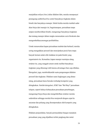 menjadikan milyar (Am.) dolar didalam laba, mereka mempunyai

perangsang sedikit/kecil ke contol banyaknya tingkatan dalam

hirarki dan banyaknya manajer. Sekali ketika mereka tumbuh sadar

akan biaya dari manajer ini, bagaimanapun, perusahaan tanpa

ampun membersihkan hirarki, mengurangi banyaknya tingkatan

dan tentang manajer dalam rangka menurunkan cocts birokratis dan

mengembalikan;memugar profitabilitas.


Untuk menawarkan kapan perusahaan tumbuh dan berhasil, mereka

sering mengadakan personil dan menciptakan posisi baru tanpa

banyak hormat untuk efek tindakan ini pada hirarki yang

organisatoris itu. Kemudian, kapan manajer meninjau ulang

struktur itu, yang sungguh umum untuk melihat banyaknya

tingkatan yang dikurangi oleh karena edvantages baru saja dibahas.

Deregulasi, juga, membisikkanlah suatu pengurangan didalam

personil dan tingkatan. Didalam suatu lingkungan yang ditata-

ulang, perusahaan harus bereaksi terhadap kompetisi yang

ditingkatkan. Setelah deregulasi, AT&T dan "Bel Bayi" perusahaan

telepon, seperti halnya kebanyakan perusahaan penerbangan,

mengurangi biaya-biaya dan mengefektifkan struktur mereka

sedemikian sehingga mereka bisa menjawab dengan cepat ke

ancaman dan peluang yang disempurnakan oleh kompetis yang

ditingkatkan.


Didalam penjumlahan, banyak permasalahan bangun manakala

perusahaan yang yang dijadikan terlalu jangkung dan rantai


                                                                16
 
