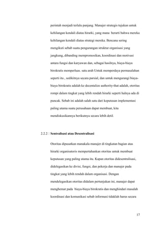 perintah menjadi terlalu panjang. Manajer strategis tujukan untuk

      kehilangan kendali diatas hirarki, yang mana berarti bahwa mereka

      kehilangan kendali diatas strategi mereka. Bencana sering

      mengikuti sebab suatu pengurangan struktur organisasi yang

      jangkung, dibanding mempromosikan, koordinasi dan motivasi

      antara fungsi dan karyawan dan, sebagai hasilnya, biaya-biaya

      birokratis memperluas. satu arah Untuk memperdaya permasalahan

      seperti itu , sedikitnya secara parsial, dan untuk mengurangi biaya-

      biaya birokratis adalah ke decentalize authority-that adalah, otoritas

      rompi dalam tingkat yang lebih rendah hirarki seperti halnya ada di

      puncak. Sebab ini adalah salah satu dari keputusan implementasi

      paling utama suatu perusahaan dapat membuat, kita

      mendiskusikannya berikutnya secara lebih detil.




2.2.2 Sentralisasi atau Desentralisasi


      Otoritas dipusatkan manakala manajer di tingkatan bagian atas

      hirarki organisatoris mempertahankan otoritas untuk membuat

      keputusan yang paling utama itu. Kapan otoritas didesentralisasi,

      didelegasikan ke divisi, fungsi, dan pekerja dan manajer pada

      tingkat yang lebih rendah dalam organisasi. Dengan

      mendelegasikan otoritas didalam pertunjukan ini, manajer dapat

      menghemat pada biaya-biaya birokratis dan menghindari masalah

      koordinasi dan komunikasi sebab informasi tidaklah harus secara




                                                                          17
 
