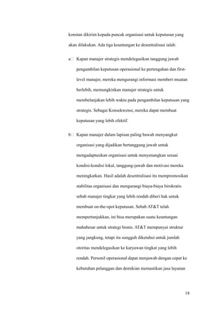 konstan dikirim kepada puncak organisasi untuk keputusan yang

akan dilakukan. Ada tiga keuntungan ke desentralisasi ialah:


a   Kapan manajer strategis mendelegasikan tanggung jawab

    pengambilan keputusan operasional ke pertengahan dan first-

    level manajer, mereka mengurangi informasi memberi muatan

    berlebih, memungkinkan manajer strategis untuk

    membelanjakan lebih waktu pada pengambilan keputusan yang

    strategis. Sebagai Konsekwensi, mereka dapat membuat

    keputusan yang lebih efektif.


b   Kapan manajer dalam lapisan paling bawah menyangkut

    organisasi yang dijadikan bertanggung jawab untuk

    mengadaptasikan organisasi untuk menyenangkan sesuai

    kondisi-kondisi lokal, tanggung-jawab dan motivasi mereka

    meningkatkan. Hasil adalah desentralisasi itu mempromosikan

    stabilitas organisasi dan mengurangi biaya-biaya birokratis

    sebab manajer tingkat yang lebih rendah diberi hak untuk

    membuat on-the-spot keputusan. Sebab AT&T telah

    mempertunjukkan, ini bisa merupakan suatu keuntungan

    mahabesar untuk strategi bisnis. AT&T mempunyai struktur

    yang jangkung, tetapi itu sungguh diketahui untuk jumlah

    otoritas mendelegasikan ke karyawan tingkat yang lebih

    rendah. Personil operasional dapat menjawab dengan cepat ke

    kebutuhan pelanggan dan demikian memastikan jasa layanan




                                                                  18
 