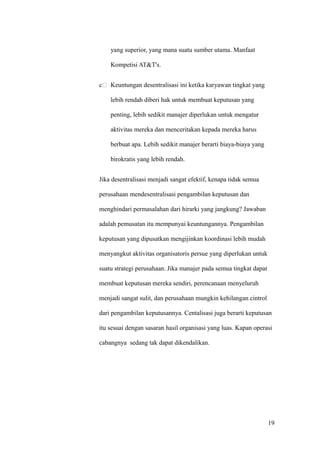 yang superior, yang mana suatu sumber utama. Manfaat

    Kompetisi AT&T's.


c   Keuntungan desentralisasi ini ketika karyawan tingkat yang

    lebih rendah diberi hak untuk membuat keputusan yang

    penting, lebih sedikit manajer diperlukan untuk mengatur

    aktivitas mereka dan menceritakan kepada mereka harus

    berbuat apa. Lebih sedikit manajer berarti biaya-biaya yang

    birokratis yang lebih rendah.


Jika desentralisasi menjadi sangat efektif, kenapa tidak semua

perusahaan mendesentralisasi pengambilan keputusan dan

menghindari permasalahan dari hirarki yang jangkung? Jawaban

adalah pemusatan itu mempunyai keuntungannya. Pengambilan

keputusan yang dipusatkan mengijinkan koordinasi lebih mudah

menyangkut aktivitas organisatoris persue yang diperlukan untuk

suatu strategi perusahaan. Jika manajer pada semua tingkat dapat

membuat keputusan mereka sendiri, perencanaan menyeluruh

menjadi sangat sulit, dan perusahaan mungkin kehilangan cintrol

dari pengambilan keputusannya. Centalisasi juga berarti keputusan

itu sesuai dengan sasaran hasil organisasi yang luas. Kapan operasi

cabangnya sedang tak dapat dikendalikan.




                                                                   19
 