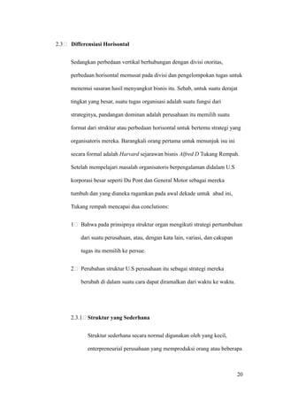 2.3   Differensiasi Horisontal


      Sedangkan perbedaan vertikal berhubungan dengan divisi otoritas,

      perbedaan horisontal memusat pada divisi dan pengelompokan tugas untuk

      menemui sasaran hasil menyangkut bisnis itu. Sebab, untuk suatu derajat

      tingkat yang besar, suatu tugas organisasi adalah suatu fungsi dari

      strateginya, pandangan dominan adalah perusahaan itu memilih suatu

      format dari struktur atau perbedaan horisontal untuk bertemu strategi yang

      organisatoris mereka. Barangkali orang pertama untuk menunjuk isu ini

      secara formal adalah Harvard sejarawan bisnis Alfred D Tukang Rempah.

      Setelah mempelajari masalah organisatoris berpengalaman didalam U.S

      korporasi besar seperti Du Pont dan General Motor sebagai mereka

      tumbuh dan yang dianeka ragamkan pada awal dekade untuk abad ini,

      Tukang rempah mencapai dua conclutions:


      1   Bahwa pada prinsipnya struktur organ mengikuti strategi pertumbuhan

          dari suatu perusahaan, atau, dengan kata lain, variasi, dan cakupan

          tugas itu memilih ke persue.


      2   Perubahan struktur U.S perusahaan itu sebagai strategi mereka

          berubah di dalam suatu cara dapat diramalkan dari waktu ke waktu.




      2.3.1 Struktur yang Sederhana


             Struktur sederhana secara normal digunakan oleh yang kecil,

             enterpreneurial perusahaan yang memproduksi orang atau beberapa



                                                                                20
 