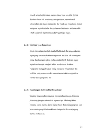 produk terkait untuk suatu segmen pasar yang spesifik. Sering

      didalam situasi ini, seseorang, enterpreuneur, menerimalah

      kebanyakan dari tugas managerial itu. Tidak ada pengaturan formal

      mengenai organisasi ada, dan perbedaan horisontal adalah rendah

      sebab karyawan melaksanakan berbagai tugas-tugas.




2.3.2 Struktur yang Fungsional


      Sebab perusahaan tumbuh, dua hal-hal terjadi. Pertama, cakupan

      tugas yang harus dilakukan memperluas. Ke Dua, tak seorangpun

      orang dapat dengan sukses melaksanakan lebih dari satu tugas

      organisatoris tanpa menjadi beban terlalu berat. Struktur

      Fungsional menggolongkan orang atas dasar pengalaman dan

      keahlian yang umum mereka atau sebab mereka menggunakan

      sumber daya yang sama itu.




2.3.3 Keuntungan dari Struktur Fungsional


      Struktur fungsional mempunyai beberapa keuntungan. Pertama,

      jika orang yang melaksanakan tugas serupa dikelompokkan

      bersama-sama, mereka dapat mempelajari dari orang yang lain dan

      better-more yang dijadikan khusus dan productive-at apa yang

      mereka melakukan.




                                                                       21
 