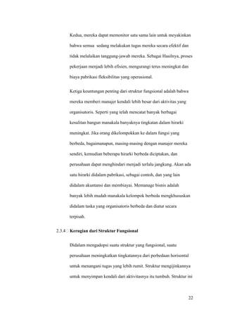 Kedua, mereka dapat memonitor satu sama lain untuk meyakinkan

      bahwa semua sedang melakukan tugas mereka secara efektif dan

      tidak melalaikan tanggung-jawab mereka. Sebagai Hasilnya, proses

      pekerjaan menjadi lebih efisien, mengurangi terus meningkat dan

      biaya pabrikasi fleksibilitas yang operasional.


      Ketiga keuntungan penting dari struktur fungsional adalah bahwa

      mereka memberi manajer kendali lebih besar dari aktivitas yang

      organisatoris. Seperti yang telah mencatat banyak berbagai

      kesulitan bangun manakala banyaknya tingkatan dalam hirarki

      meningkat. Jika orang dikelompokkan ke dalam fungsi yang

      berbeda, bagaimanapun, masing-masing dengan manajer mereka

      sendiri, kemudian beberapa hirarki berbeda diciptakan, dan

      perusahaan dapat menghindari menjadi terlalu jangkung. Akan ada

      satu hirarki didalam pabrikasi, sebagai contoh, dan yang lain

      didalam akuntansi dan membiayai. Memanage bisnis adalah

      banyak lebih mudah manakala kelompok berbeda mengkhususkan

      didalam taska yang organisatoris berbeda dan diatur secara

      terpisah.


2.3.4 Kerugian dari Struktur Fungsional


      Didalam mengadopsi suatu struktur yang fungsional, suatu

      perusahaan meningkatkan tingkatannya dari perbedaan horisontal

      untuk menangani tugas yang lebih rumit. Struktur mengijinkannya

      untuk menyimpan kendali dari aktivitasnya itu tumbuh. Struktur ini



                                                                        22
 