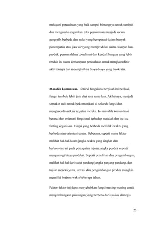 melayani perusahaan yang baik sampai bintangnya untuk tumbuh

dan menganeka ragamkan. Jika perusahaan menjadi secara

geografis berbeda dan mulai yang beroperasi dalam banyak

penempatan atau jika start yang memproduksi suatu cakupan luas

produk, permasalahan koordinasi dan kendali bangun yang lebih

rendah itu suatu kemampuan perusahaan untuk mengkoordinir

aktivitasnya dan meningkatkan biaya-biaya yang birokratis.




Masalah komunikas. Hierarki fungsional terpisah berevolusi,

fungsi tumbuh lebih jauh dari satu sama lain. Akibatnya, menjadi

semakin sulit untuk berkomunikasi di seluruh fungsi dan

mengkoordinasikan kegiatan mereka. Ini masalah komunikasi

berasal dari orientasi fungsional terhadap masalah dan isu-isu

facting organisasi. Fungsi yang berbeda memiliki waktu yang

berbeda atau orientasi tujuan. Beberapa, seperti manu faktur

melihat hal-hal dalam jangka waktu yang singkat dan

berkonsentrasi pada pencapaian tujuan jangka pendek seperti

mengurangi biaya produksi. Seperti penelitian dan pengembangan,

melihat hal-hal dari sudut pandang jangka panjang pandang, dan

tujuan mereka yaitu, inovasi dan pengembangan produk mungkin

memiliki horison waktu beberapa tahun.


Faktor-faktor ini dapat menyebabkan fungsi masing-masing untuk

mengembangkan pandangan yang berbeda dari isu-isu strategis



                                                                   23
 