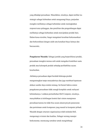 yang dihadapi perusahaan. Manufaktur, misalnya, dapat melihat isu

strategis sebagai kebutuhan untuk mengurangi biaya, penjualan

mungkin melihatnya sebagai kebutuhan untuk meningkatkan

responsivenes pelanggan, dan penelitian dan pengembangan dapat

melihatnya sebagai kebutuhan untuk menciptakan produk baru.

Dalam kasus tersebut, fungsi mengalami kesulitan berkomunikasi

dan berkoordinasi dengan salah satu kenaikan biaya lainnya dan

burcaucratic.




Pengukuran Masalah. Sebagai jumlah yang berproliferasi produk,

perusahaan mungkin merasa sulit untuk mengukur kontribusi suatu

produk atau kelompok produk terhadap profitabilitas secara

keseluruhan.


Akibatnya perusahaan dapat berubah beberapa produk

menguntungkan tanpa menyadarinya dan juga membuat keputusan

alokasi sumber daya miskin tentang. Ini berarti bahwa sistem

pengukuran perusahaan tidak enaugh kompleks untuk melayani

kebutuhannya. Ledakan pertumbuhan Dell Computer, misalnya,

menyebabkan ia kehilangan kontrol dari sistem manajemen

persediaan karena itu tidak bisa secara akurat proyek penawaran

dan permintaan untuk komponen yang masuk ke komputer pribadi.

Masalah dengan srtucture organisasinya telah melanda Dell,

mengurangi evisiensi dan kualitas. Sebagai seorang manajer

berkomentar, merancang setruktur untuk mengimbangi


                                                                  24
 