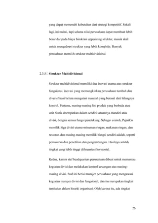 yang dapat memenuhi kebutuhan dari strategi kompetitif. Sekali

      lagi, ini mahal, tapi selama nilai perusahaan dapat membuat lebih

      besar daripada biaya birokrasi opperating struktur, masuk akal

      untuk mengadopsi struktur yang lebih kompleks. Banyak

      perusahaan memilih struktur multidivisional.




2.3.5 Struktur Multidivisional


      Struktur multidivisional memiliki dua inovasi utama atas struktur

      fungsional, inovasi yang memungkinkan perusahaan tumbuh dan

      diversifikasi belum mengatasi masalah yang berasal dari hilangnya

      kontrol. Pertama, masing-masing lini produk yang berbeda atau

      unit bisnis ditempatkan dalam sendiri satuannya mandiri atau

      divisi, dengan semua fungsi pendukung. Sebagai contoh, PepsiCo

      memiliki tiga divisi utama-minuman ringan, makanan ringan, dan

      restoran-dan masing-masing memiliki fungsi sendiri adalah, seperti

      pemasaran dan penelitian dan pengembangan. Hasilnya adalah

      tingkat yang lebih tinggi diferensiasi horisontal.


      Kedua, kantor staf beadquarters perusahaan dibuat untuk memantau

      kegiatan divisi dan melakukan kontrol keuangan atas masing-

      masing divisi. Staf ini berisi manajer perusahaan yang mengawasi

      kegiatan manajer divisi dan fungsional, dan itu merupakan tingkat

      tambahan dalam hirarki organisasi. Oleh karena itu, ada tingkat




                                                                          26
 
