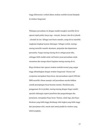 tinggi diferensiasi vertikal dalam struktur multidivisional daripada

di struktur fungsional.




Walaupun perusahaan ini dengan mudah mungkin memiliki divisi

operasi tujuh puluh, hanya tiga - minyak, farmasi, dan divisi plastik

- diwakili di sini. Sebagai unit bisnis mandiri, setiap divisi memiliki

rangkaian lengkap layanan dukungan. Sebagai contoh, masing-

masing memiliki mandiri akuntansi, penjualan dan departemen

personalia. Fungsi masing-masing divisi sebagai pusat laba,

sehingga lebih mudah untuk staf kantor pusat perusahaan untuk

memantau dan mengevaluasi kegiatan masing-masing divisi.


Biaya birokrasi dari operasi struktur multidivisional yang sangat

tinggi dibandingkan dengan struktur fungsional. Ukuran staf

coorporate merupakan biaya besar, dan perusahaan seperti GM dan

IBM memiliki ribuan manajer staf perusahaan mereka bahkan

setelah perampingan besar-besaran mereka. Demikian pula,

penggunaan divisi produk, masing-masing dengan fungsi sendiri

spesialis dukungan seperti penelitian dan pengembangan dan

pemasaran, merupakan biaya besar. Namun, sekali lagi, jika biaya

birokrasi yang lebih tinggi diimbangi oleh tingkat yang lebih tinggi

dari penciptaan nilai, masuk akal untuk pindah ke struktur yang

lebih kompleks.




                                                                    27
 