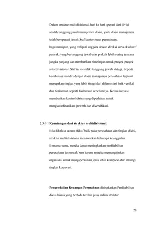 Dalam struktur multidivisional, hari ke hari operasi dari divisi

      adalah tanggung jawab manajemen divisi, yaitu divisi manajemen

      telah beroperasi jawab. Staf kantor pusat perusahaan,

      bagaimanapun, yang meliputi anggota dewan direksi serta eksekutif

      puncak, yang bertanggung jawab atas praktik lebih sering rencana

      jangka panjang dan memberikan bimbingan untuk proyek-proyek

      antardivisional. Staf ini memiliki tanggung jawab stategi. Seperti

      kombinasi mandiri dengan divisi manajemen perusahaan terpusat

      merupakan tingkat yang lebih tinggi dari diferensiasi baik vertikal

      dan horisontal, seperti disebutkan sebelumnya. Kedua inovasi

      memberikan kontrol ekstra yang diperlukan untuk

      mengkoordinasikan grownth dan diversifikasi.




2.3.6 Keuntungan dari struktur multidivisional.

      Bila dikelola secara efektif baik pada perusahaan dan tingkat divisi,

      struktur multidivisional menawarkan beberapa keunggulan.

      Bersama-sama, mereka dapat meningkatkan profitabilitas

      perusahaan ke puncak baru karena mereka memungkinkan

      organisasi untuk mengoperasikan jenis lebih kompleks dari strategi

      tingkat korporasi.




      Pengendalian Keuangan Perusahaan ditingkatkan Profitabilitas

      divisi bisnis yang berbeda terlihat jelas dalam struktur



                                                                           28
 