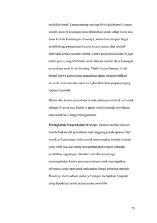 multidivisional. Karena masing-masing divisi adalah profit center

sendiri, kontrol keuangan dapat diterapkan untuk setiap bisnis atas

dasar kriteria keuntungan. Biasanya, kontrol ini meliputi target

estabilishing, pemantauan kinerja secara teratur, dan selektif

intervensi ketika masalah timbul. Kantor pusat perusahaan ini juga

dalam posisi yang lebih baik untuk aliocate sumber daya keuangan

perusahaan antar divisi bersaing. Visibilitas performanc divisi

berarti bahwa kantor pusat perusahaan dapat mengidentifikasi

divisi di mana investasi akan menghasilkan dana jangka panjang

terbesar kembali.


Dalam arti, kantor perusahaan berada dalam posisi untuk bertindak

sebagai investor atau bankir di pasar modal internal, penyaluran

dana untuk hasil tinggi menggunakan.


Peningkatan Pengendalian Strategis. Struktur multidivisional

membebaskan staf perusahaan dari tanggung jawab operasi. Staf

demikian keuntungan waktu untuk merenungkan isu-isu strategis

yang lebih luas dan untuk mengembangkan respon terhadap

perubahan lingkungan. Struktur multidivisional juga

memungkinkan kantor pusat perusahaan untuk mendapatkan

informasi yang tepat untuk melakukan fungsi palnning strategis.

Misalnya, memisahkan usaha perorangan merupakan prasyarat

yang diperlukan untuk perencanaan portofolio.




                                                                   29
 