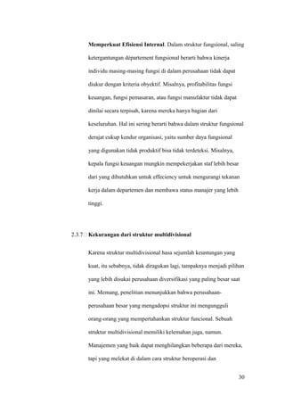 Memperkuat Efisiensi Internal. Dalam struktur fungsional, saling

      ketergantungan département fungsional berarti bahwa kinerja

      individu masing-masing fungsi di dalam perusahaan tidak dapat

      diukur dengan kriteria obyektif. Misalnya, profitabilitas fungsi

      keuangan, fungsi pemasaran, atau fungsi manufaktur tidak dapat

      dinilai secara terpisah, karena mereka hanya bagian dari

      keseluruhan. Hal ini sering berarti bahwa dalam struktur fungsional

      derajat cukup kendur organisasi, yaitu sumber daya fungsional

      yang digunakan tidak produktif bisa tidak terdeteksi. Misalnya,

      kepala fungsi keuangan mungkin mempekerjakan staf lebih besar

      dari yang dibutuhkan untuk effeciency untuk mengurangi tekanan

      kerja dalam departemen dan membawa status manajer yang lebih

      tinggi.




2.3.7 Kekurangan dari struktur multidivisional


      Karena struktur multidivisional hasa sejumlah keuntungan yang

      kuat, itu sebabnya, tidak diragukan lagi, tampaknya menjadi pilihan

      yang lebih disukai perusahaan diversifikasi yang paling besar saat

      ini. Memang, penelitian menunjukkan bahwa perusahaan-

      perusahaan besar yang mengadopsi struktur ini mengungguli

      orang-orang yang mempertahankan struktur funcional. Sebuah

      struktur multidivisional memiliki kelemahan juga, namun.

      Manajemen yang baik dapat menghilangkan beberapa dari mereka,

      tapi yang melekat di dalam cara struktur beroperasi dan


                                                                         30
 