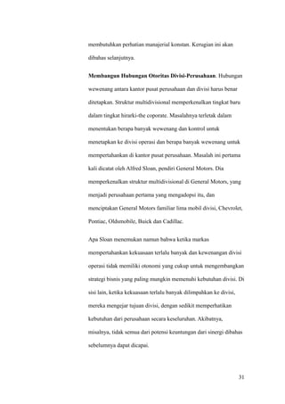 membutuhkan perhatian manajerial konstan. Kerugian ini akan

dibahas selanjutnya.


Membangun Hubungan Otoritas Divisi-Perusahaan. Hubungan

wewenang antara kantor pusat perusahaan dan divisi harus benar

ditetapkan. Struktur multidivisional memperkenalkan tingkat baru

dalam tingkat hirarki-the coporate. Masalahnya terletak dalam

menentukan berapa banyak wewenang dan kontrol untuk

menetapkan ke divisi operasi dan berapa banyak wewenang untuk

mempertahankan di kantor pusat perusahaan. Masalah ini pertama

kali dicatat oleh Alfred Sloan, pendiri General Motors. Dia

memperkenalkan struktur multidivisional di General Motors, yang

menjadi perusahaan pertama yang mengadopsi itu, dan

menciptakan General Motors familiar lima mobil divisi, Chevrolet,

Pontiac, Oldsmobile, Buick dan Cadillac.


Apa Sloan menemukan namun bahwa ketika markas

mempertahankan kekuasaan terlalu banyak dan kewenangan divisi

operasi tidak memiliki otonomi yang cukup untuk mengembangkan

strategi bisnis yang paling mungkin memenuhi kebutuhan divisi. Di

sisi lain, ketika kekuasaan terlalu banyak dilimpahkan ke divisi,

mereka mengejar tujuan divisi, dengan sedikit memperhatikan

kebutuhan dari perusahaan secara keseluruhan. Akibatnya,

misalnya, tidak semua dari potensi keuntungan dari sinergi dibahas

sebelumnya dapat dicapai.




                                                                    31
 