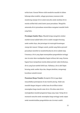 terlalu ketat. General Motors telah menderita masalah ini dalam

beberapa tahun terakhir, sebagai perormance menurun telah

mendorong manajer divisi untuk mencoba untuk membuat divisi

mereka terlihat baik untuk kantor pusat perusahaan. Mengelola

antarmuka divisi perusahaan memerlukan mengatasi masalah listrik

yang halus.


Persaingan Sumber Daya. Masalah ketiga mengelola struktur

multidivisional adalah bahwa divisi sendiri mungkin bersaing

untuk sumber daya, dan persaingan ini mencegah keuntungan

sinergi dari muncul. Sebagai contoh, jumlah uang bahwa personil

perusahaan memiliki ke mendistribusikan ke divisi adalah tetap.

Umumnya, divisi yang dapat menunjukkan pengembalian tertinggi

atas investasi akan mendapatkan bagian terbesar dari uang. Karena

bagian besar memperkuat mereka dalam periode waktu berikutnya,

divisi yang kuat tumbuh lebih kuat. Akibatnya, divisi aktif dapat

bersaing untuk sumber daya dan, dengan demikian, mengurangi

koordinasi antardivisional.


Penentuan Harga Transfer. Kompetisi Divisi juga dapat

menyebabkan pertempuran di atas transfer pricing. Salah satu

masalah dengan integrasi vertikal atau diversifikasi terkait

menetapkan harga transfer antar divisi. Rivalitas antar divisi

meningkatkan masalah pengaturan harga yang wajar. Setiap divisi

memasok mencoba untuk menetapkan harga tertinggi untuk output

untuk memaksimalkan pengembalian atas investasi sendiri.


                                                                    33
 