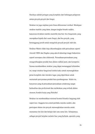 Hasilnya adalah jaringan yang kompleks dari hubungan pelaporan

antara proyek-proyek dan fungsi.


Struktur ini juga majikan jenis biasa diferensiasi vertikal. Meskipun

struktur matriks yang datar, dengan tingkat hirarki sedikit,

karyawan di dalam matriks memiliki dua bos: bos fungsional, yang

merupakan kepala dari suatu fungsi, dan bos proyek, yang

bertanggung jawab untuk mengelola proyek-proyek individu.


Struktur Matrix tidak tinju dikembangkan oleh perusahaan seperti

Aircraft TRW dan Hughes yang ada di teknologi tinggi Indusrtries

seperti aerospace dan elektronik. Perusahaan-perusahaan yang

mengembangkan produk baru dalam radikal pasti, dan kompetisi.

Semua membutuhkan struktur yang dapat menanggapi kebutuhan

ini, tetapi struktur fungsional terlalu kaku untuk memungkinkan

peran kompleks dan interaksi tugas yang diperlukan untuk

memenuhi persyaratan produk baru pembangunan. Selain itu,

karyawan yang di perusahaan-perusahaan cenderung sangat

berkualitas dan profesional dan melakukan yang terbaik dalam

otonom, kondisi kerja yang fleksibel.


Struktur ini membutuhkan minimal kontrol hirarkis langsung oleh

supervisor. Anggota tim contol perilaku mereka sendiri, dan

partisipasi dalam tim proyek memungkinkan mereka untuk

memantau tim lain dan belajar dari satu sama lain. Selanjutnya,

sebagai proyek berjalan melalui fase yang berbeda, spesialis yang



                                                                  36
 