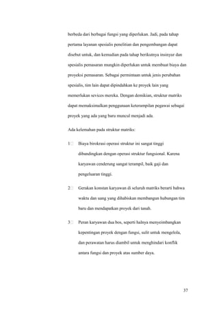 berbeda dari berbagai fungsi yang diperlukan. Jadi, pada tahap

pertama layanan spesialis penelitian dan pengembangan dapat

disebut untuk, dan kemudian pada tahap berikutnya insinyur dan

spesialis pemasaran mungkin diperlukan untuk membuat biaya dan

proyeksi pemasaran. Sebagai permintaan untuk jenis perubahan

spesialis, tim lain dapat dipindahkan ke proyek lain yang

memerlukan sevices mereka. Dengan demikian, struktur matriks

dapat memaksimalkan penggunaan keterampilan pegawai sebagai

proyek yang ada yang baru muncul menjadi ada.


Ada kelemahan pada struktur matriks:


1    Biaya birokrasi operasi struktur ini sangat tinggi

     dibandingkan dengan operasi struktur fungsional. Karena

     karyawan cenderung sangat terampil, baik gaji dan

     pengeluaran tinggi.


2    Gerakan konstan karyawan di seluruh matriks berarti bahwa

     waktu dan uang yang dihabiskan membangun hubungan tim

     baru dan mendapatkan proyek dari tanah.


3    Peran karyawan dua bos, seperti halnya menyeimbangkan

     kepentingan proyek dengan fungsi, sulit untuk mengelola,

     dan perawatan harus diambil untuk menghindari konflik

     antara fungsi dan proyek atas sumber daya.




                                                                 37
 